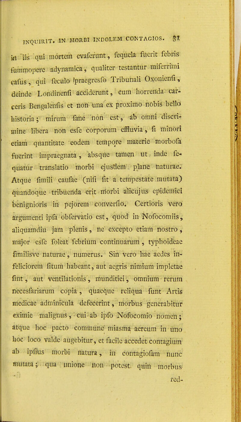 Hl iis qui mortcm evafcrunt, icqucla fucrit febris ftimmopevc adynamica, qualiter testantur miferrimi caius, qui leculo Ipraegrcsfo Tribuhali Oxonienfi, deinde Londinenfi acciderunt, cum horrenda car- ceris Bcngalcnfis et non una ex proximo nöbis bellö historia; mirum fane non est, ab omni discri- mine libera non ésfe corporum effluvia, fi minori etiam qtiantitate eodem tempqre materie morbofa fuerint impraegnata, absque tarnen ut inde fe- quatur translatio morbi ejusöem'. plane naturae. Atque fimili caufae (nifi fit a tempestate mutata) quandoque tribuerida erit morbi alicujus epidemici benignioris in pejorem coilverfio. Certioris vero argumenti ipfa obfervatio est, quod in Nofocomiis, aliquamdiu jam plenis, ne excepto etiam nostro, major esfe foleat febrium continuarum , typhoideae fimilisve naturae, numerus. Sin vero hae aedes in- feliciorem fitum habeant, aut acgris nimium impletae fint, aut ventilationis, munditiei, omnium rerum necesfariarum copia, quaeque reliqua funt Artis medicae adminicula defecerint, morbus generabitur eximie malignus, cui ab ipfo Nofocomio nomen; atque hoe pacto commune' miasma aereum in uno hoe loco valde augebitur, et facile accedet contagium ab ipfms morbi natura, in contagiofam nunc mutata; qua tinione non potest quin morbus red-