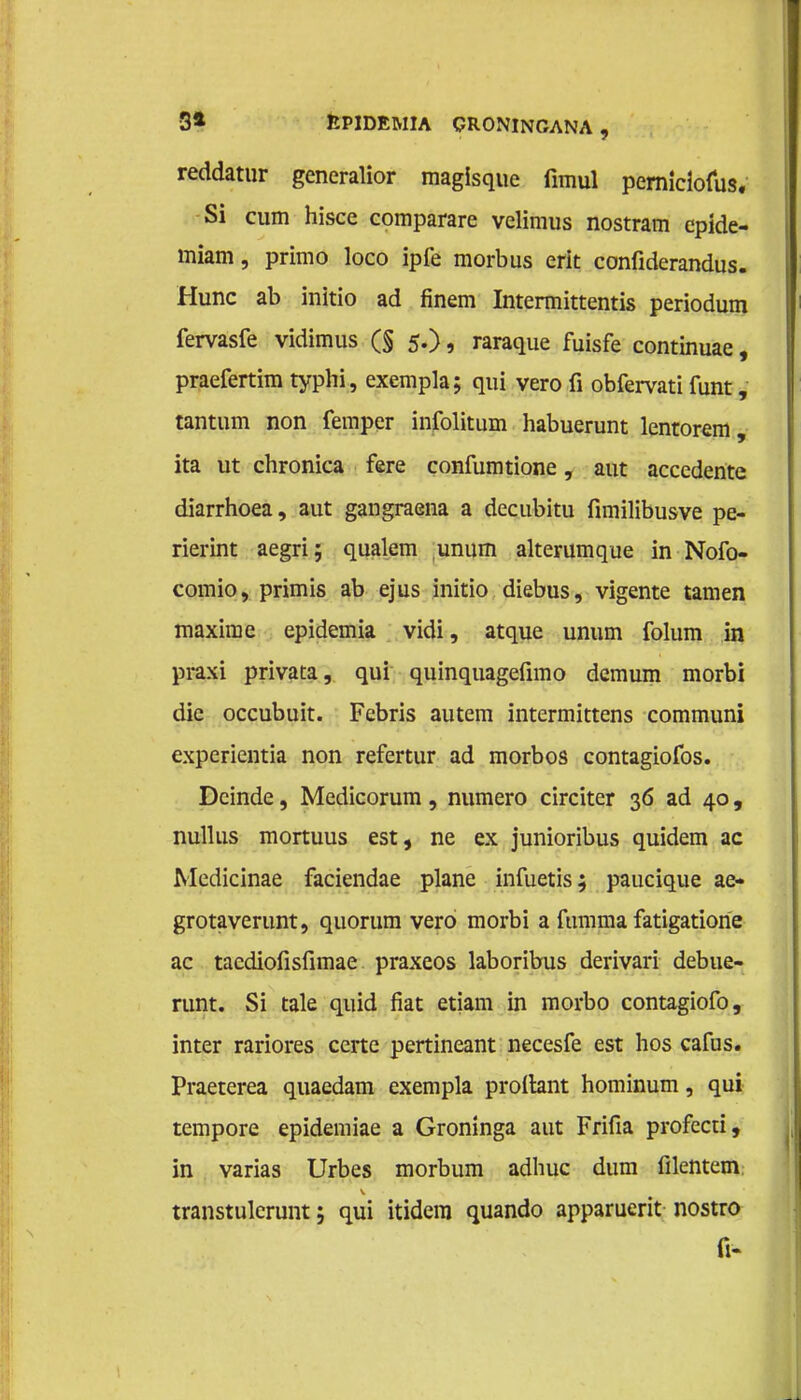 reddatur generalior magisque fimul pemiciofus. Si cum hisce comparare velimus nostram cpide- miam, primo loco ipfe morbus erit confiderandus. Hunc ab initio ad finem Intermittentis periodum fervasfe vidimus (§ 5.), raraque fuisfe continuae, praefertim typhi, exempla; qui vero fi obfervati funt, tantum non femper infolitum habuerunt lentorem, ita ut chronica fere confumtione, aut accedentc diarrhoea, aut gangraena a decubitu fimilibusve pe- rierint aegri; qualem unum alterumque in Nofo- comio, primis ab ejus initio diebus, vigente tarnen maxime epidemia vidi, atque unum folum in praxi privata, qui quinquagefimo demum morbi die occubuit. Febris autem intermittens communi experientia non refertur ad morbos contagiofos. Deinde, Medicorum , numero circiter 36 ad 40, nullus mortuus est, ne ex junioribus quidem ac Medicinae faciendae plane infuetis; paucique ae- grotaverunt, quorum vero morbi a fumma fatigatione ac tacdiofisfimae praxeos laboribus derivari debue- runt. Si tale quid fiat etiam in morbo contagiofo, inter rariores certe pertineant necesfe est hos cafus. Praeterea quaedam exempla prollant hominum, qui tempore epidemiae a Groninga aut Frifia profecti, in varias Urbes morbum adhuc dum filentern. transtulcrunt; qui itidem quando apparuerit nostro