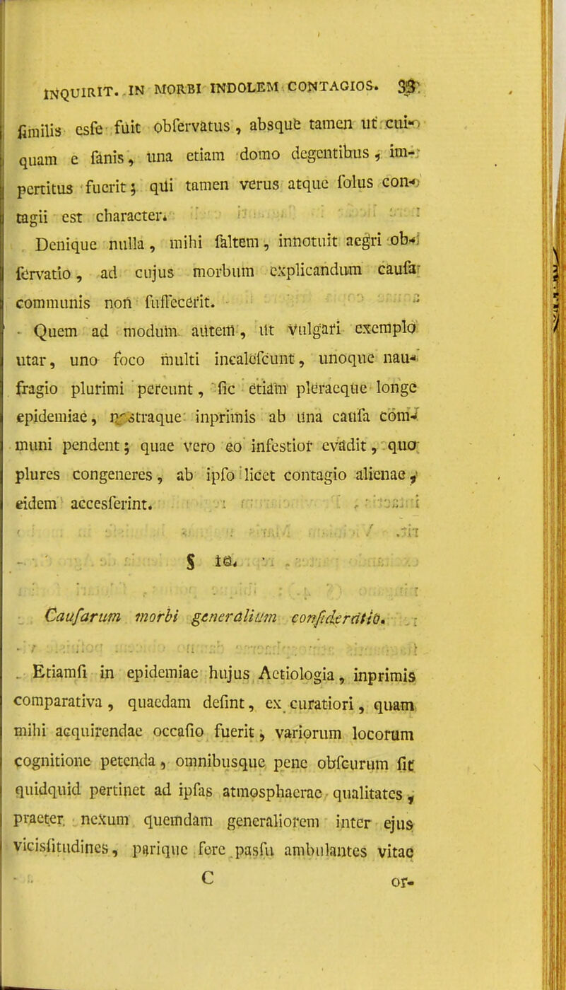 INQUIRIT. IN MORBI INDOLEM CONTAGIOS. 3^ fimilis csfe füit obfervatus , absque tarnen ut ciuV quam e fanis, una etiam domo degentibus , im- pertitus fucrit \ qüi tarnen verus atque folus con-; tagii est characten Denique nulla, mihi faltem, innotuit aegri ob<; fervatio, ad cujus morbum explicandum caufa^ communis noii fufleeeïit. ; • Quem ad modum. aüteiil, Ut Vulgafi cxemplo utar, uno foco multi inealefcunt, unoque nau* fragio plurimi percunt, fic etiam pleraequc longe epidemiae, n^straque: inprimis ab üna caufa com* muni pendent; quae vcro eo infestiof evadit, quo; plures congeneres, ab ipfo licct contagio alienae,' eidem accesferint. i s • Caufarum morbi generalium conjlde ratio. . Etiamfi in epidemiae hujus Actiologia, inprimis comparativa , quaedam defint, ex curatiori, quam mihi acquirendae occafio fuerit, variorum locorum cognitionc petenda, omnibusque pene obfeurum fit quidquid pertinet ad ipfas atmosphacrac qualitates , praeter, neXum quemdam gencraliorem intcr ejus vieislitudines, parique forc pasfu ambulantes vitac C or-