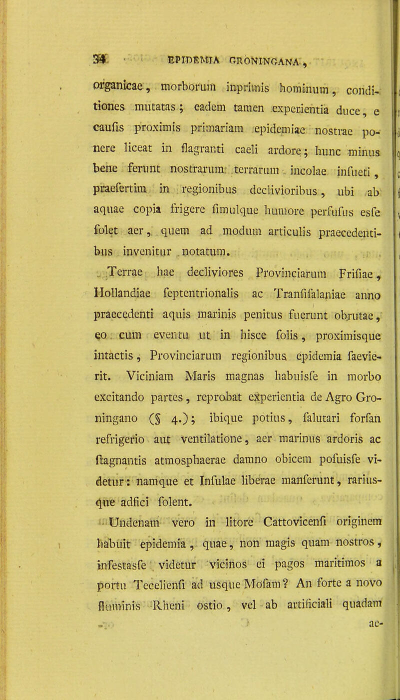 organicae, morborum inprimis homimim, condi- tiones mutatas ; eadem tamcn cxperientia duce, e caufis proximis primariam cpidcmiae nostrae po- nere liceat in flagranti cacli ardore; hunc minus bene ferunt nostrarum tcrrarum incolae infueti, praefertim in regionibus dcclivioribus, ubi ab aquae copia frigere fimulquc humore perfufus esfe folet ster , quem ad modum articulis praecedenti- bus invcnitur . notatum. Tcrrae hae decliviores Provinciarum Frifiae, Hollandiae feptentrionalis ac Tranfifalaniae anno praecedenti aquis marinis penitus fuerunt ob.rutae, eo cum evtntu ut in bisce folis, proximisque intactis, Provinciarum regionibus epidemia faevie- rit. Viciniam Maris magnas habuisfe in morbo excitando partes, reprobat experientia de Agro Gro- ningano (§ 4.); ibique potius, falutari forfan refrigerio aiü ventilatione, acr marinus ardoris ac ftagnantis atmosphaerae damno obicem pofuisfe vi- detur: namque et Infulae liberae manferunt, rarius- que adficï folent. Undenam vero in litore Cattovicenfi originem liabuit epidemia, quae, non magis quam nostros, infestasfe videtur vicinos ei pagos maritimos a portu Tecelienfi ad usqueMdfam? An forte a novo fluminis llheni ostio, vel ab artificiali quadam ae-