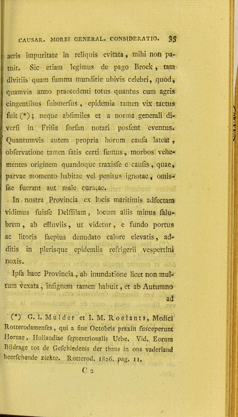 i acris impuritate in reliquis evitata * mihi non pa- tuit. Sic etiam lcgimus de p&go Broek, tam divitiis quam fumma mundkie ubivis celebri, qtiod* quam vis anno praeecdenti totus quantus cum agris eingentibus fubmerfus , epidemia tamcn vix tactus fuit (*); neqüe abfimiks et a norma generali di- .vcrfï in Frifia forfan notafi posfent eventus* Quantumvis autem propria horum caufa lateat, obfervationc tarnen fatis certi funlus, morbos! vehe* mentes origincm quandoquc traxisfe e caufis, quae4 parvae momento habitae vel penitus ignotae, omis* fiie fuerant aut male curatae. . In nostra Provincia ex löcis maritimis adfectam- vidimtis fuisfe Delffilam, locum aliis minus falu* brem, ab effluviis, ut videtur, e fündo portus ac litoris faepius denüdato calore elcvatis, ad- ditis in plerisqüe cpidemiis refrigerii vespertini noxis. Ipfa haec Provincia , ab inundatione licet non mul- tum vexata, infigncm tarnen habuit, ct ab Autumno ad (*) G. 1. Mulder et I. M. Roelants, Medici Rotterodamenfes, qui a fine Octobris praxin fusceperunc Hornae, Hollandiae fepcentrionalis Urbe. Vid. Ëorum Bijdrage tot de Cefchiedenis der thans in ons vaderland heerfchendc ziekte. Rotterod. 182Ó. pag. 11. C 3