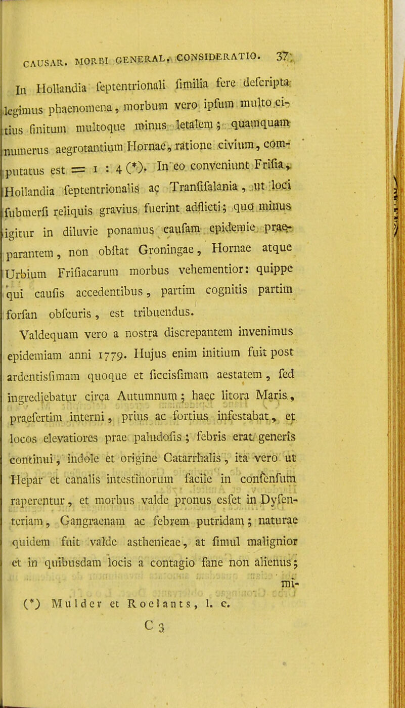 In Hollandia leptentrionali iimilia fere defcripta kgimus phaenomena, morbum vcro ipfum multo.ci- tius fmitum multoquc minus letalem; quamquam mnnerus aegrotantiura Hornae, rationc civium, com- putatus est = i : 4 0). ^ eo convcniunt Frifia, Hollandia feptentrionalis ac Tranfifalania, ut loei fubmerfi reliquis gravius fuerint adflicti; quo minus igitur in diluvie ponamus caufam epidemie prae- parantem, non obftat Groningae, Hornae atque Urbium Frifiacarum morbus vehementior: quippe qui caufis accedentibus, partim cognitis partim forfan obfeuris, est tribuendus. Valdequam vero a nostra discrepantem invenimus epidemiam anni 1779. Hujus enim initium fuit post ardentisfimam quoque et ficcisümam aestatem , fed insrediebatur circa Autumnum ; haqc litora Maris., praefertira interni, prins ac fortius infestabat, et locos elevatiores prae paludoüs; febris erat generis continui, indole et origine Catarrhalis, ita vero ut Hepar et canalis intestinorum facile in confenfum rapcrentur, et morbus valde pronus esfet in Dyfcn- tcriam, Gangraenam ac febrem putridam; naturae quidem fuit valde asthenieae, at firn ui malignior et in quibusdam locis a contagio fane non alienus; {*) Mulder et R o e 1 a n t s, 1. c. mi- C