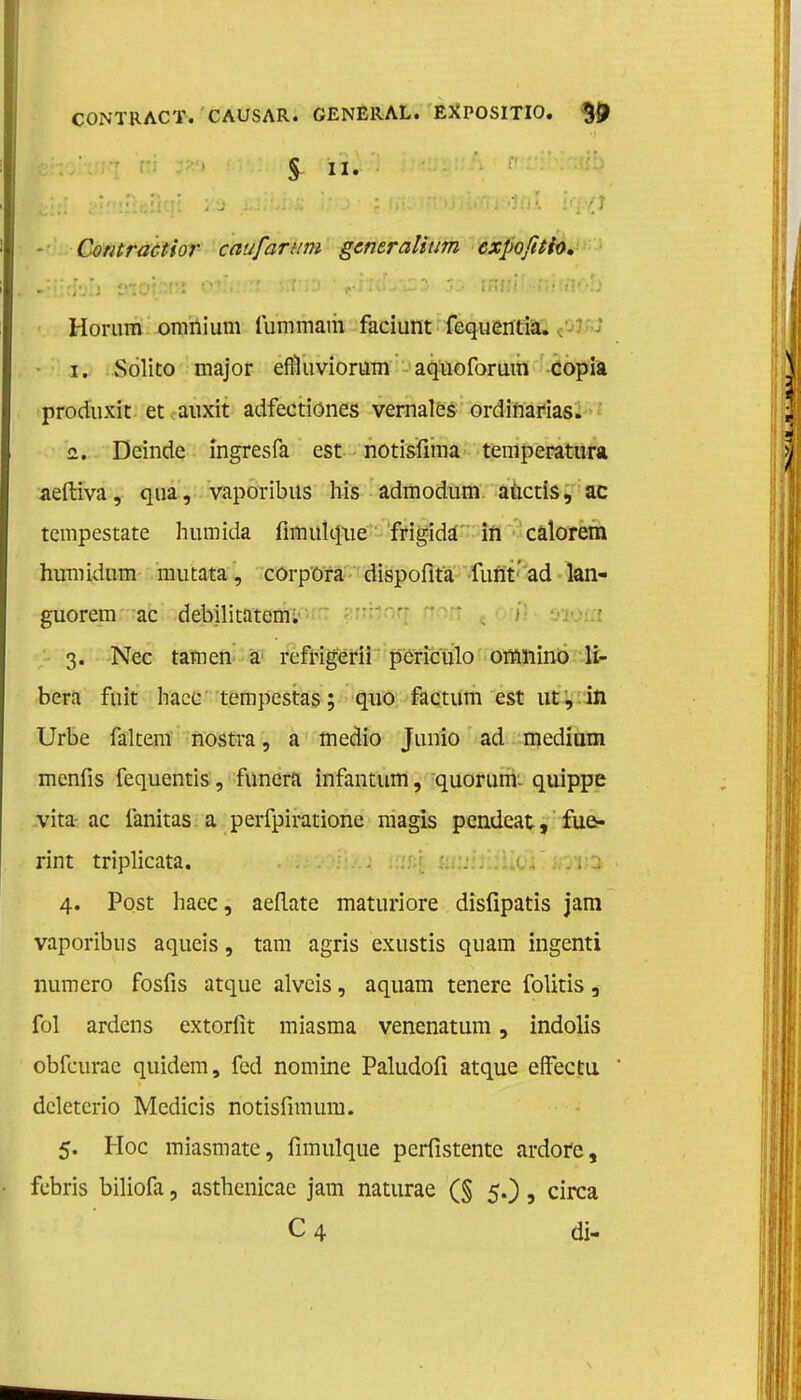 CONTRACT. CAUSAR. GENERAL. EXPOSITIO. ${J § II. - Contractior eau fantin gentralium expofuh, >:!irf'j') ?ioi»t''J OJiiJiTi flt.r;-D 1 ,..iJ0'-»*S3 jj iHflii^fijinf-o Horum omnium fummam faciunt fequentia. 1. Solito major efiïuviorum aquoforum copia produxit et auxit adfectiones vernales ordinarias. 2. Deinde ingresfa est notisïiina temperatura aeftiva, qua, vaporibus his admodum aüctis, ac tempestate humida fimulqxie frigida in calorem humidum mutata, corpora dispofita funt' ad lan- guorem ac debilitatem. 3. Nee tarnen a rcfrigerii pcriculo omnino H- bcra ruit hacc tempestas; quo factum est ut, in Urbe faltem nostra, a medio Junio ad medium menfis fequentis, funera infantum, quorum: quippe vita- ac fanitas a perfpiratione magis pendeat, fue- rint triplicata. . | 4. Post haec, aeflate maturiore disfipatis jam vaporibus aqueis, tam agris exustis quam ingenti numero fosfis atque alveis, aquam tenere folitis, fol ardens extorfit miasma venenatum, indolis obfeurac quidem, fed nomine Paludofi atque effectu dcletcrio Mcdicis notisfimum. 5. Hoe miasmate, fimulque perfistentc ardofc, febris biliofa, asthenicae jam naturae (§ 5.), circa C4 di-