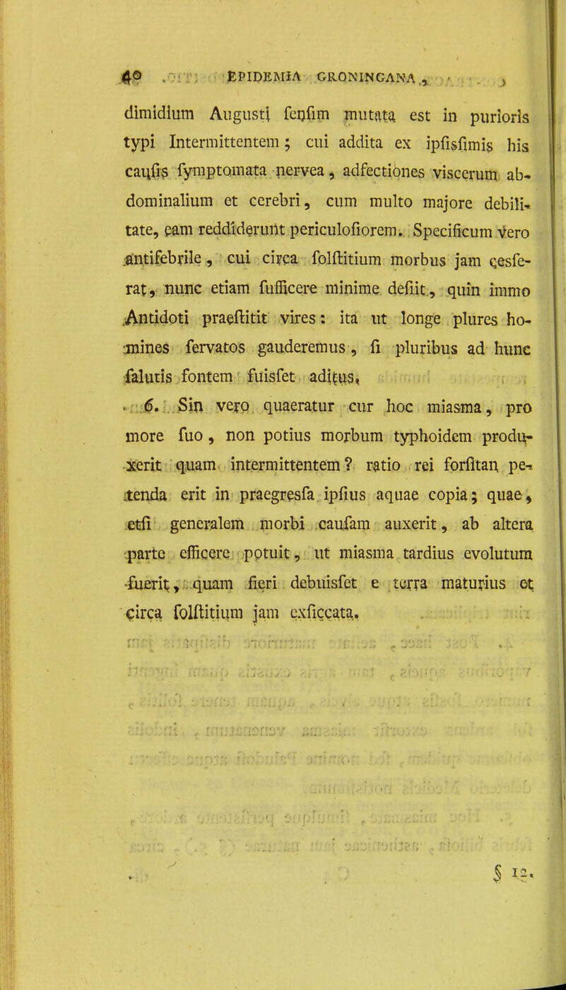 dimidium Augusti fcijfim mutata. est in puriorls typi Intermittentem; cui addita ex ipfisfimis his cai;fis fymptomata nervea, adfectiones visccrum ab- dominalium et ccrebri, cum multo majore debili- tate, eam reddideruilt periculofiorem. Specificum vero :öntifebrile, cui circa folftitium morbus jam cesfe- rat, mme etiam fuföcere minime defiit, quin immo Antidoti praeftitit vires: ita ut longe plures ho- mmes fervatos gauderemus, fi pluribus ad hunc falutis fontem fuisfet adifus, . 6. Sin vero quaeratur cur hoe miasma, pro more fuo, non potius morbum typhoidem prodi*- xerit quam intermittentem? ratio rei forfltan pe-. ienda erit in praegresfa ipfius aquae copia; quae, etfi gencralem morbi caufam auxerit, ab altera parte cfficere potuit, ut miasma tardius evolutum •fuerh;, quam fieri debuisfet e terra maturius ot Circa folftitium jam cxficcata.