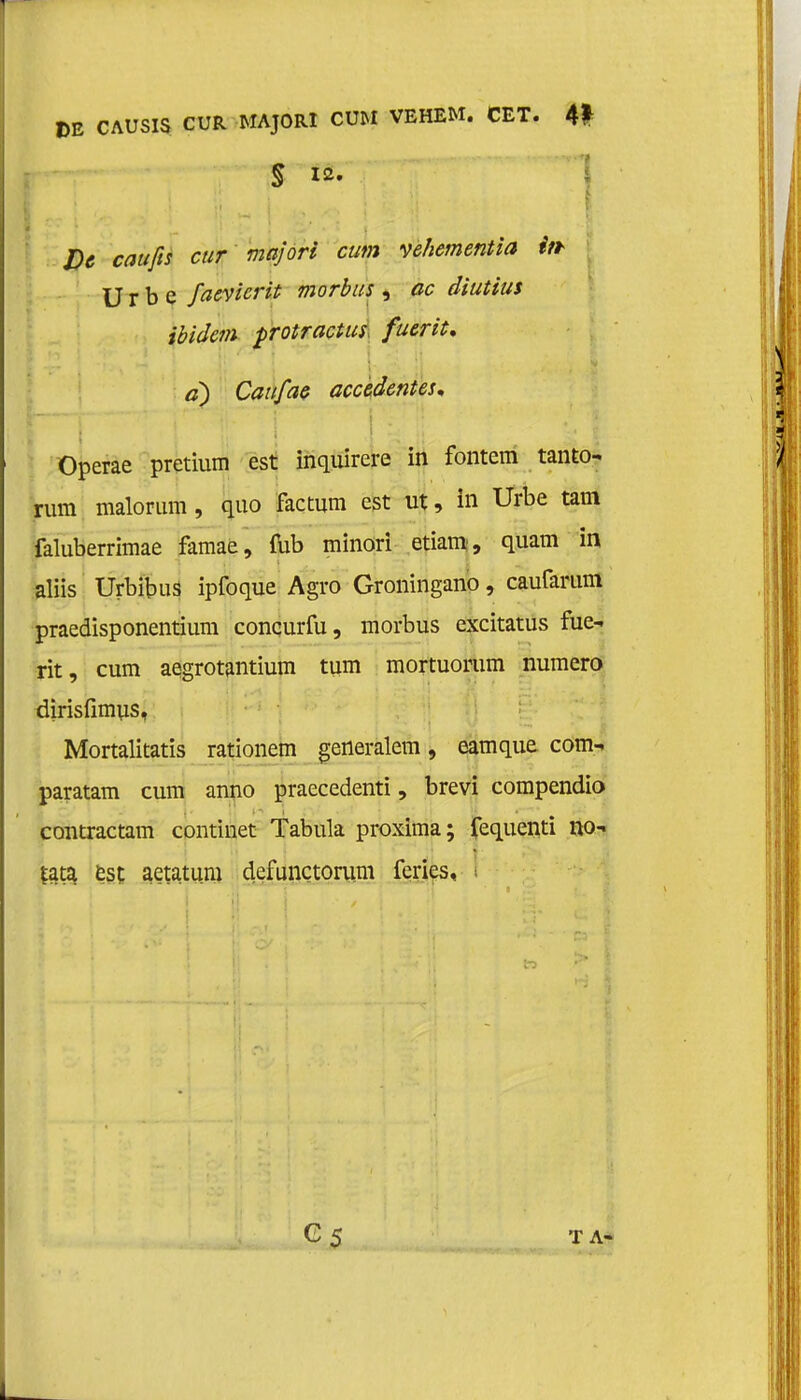 DE CAUSIS CUR MAJORI CUM VEHEM. CET. 4* . : . .4} IJ l i l-: <war/ïj cur majori cum vehementia ift U r b e faevicrit morbus , ac diutius ibidem protractus fuerit. a) Caufae accedentes. Operae pretium est inquirere in fontem tanto- rum malorum, quo factum est ut, in Urbe tam faluberrimae famae, fub minori etiam, quam in aliis Urbibus ipfoque Agro Groningano, caurarum praedisponentium conqurfu, morbus excitatus fue- rit, cum aegrotantium tuin mortuorum numero dirisfimus, Mortalitatis rationem generalem, eamque com- paratam cum anno praecedenti, brevi compendio contractam continet Tabula proxima; fequenti no- |ata est aetatum defunctoriim feries. G5 TA-