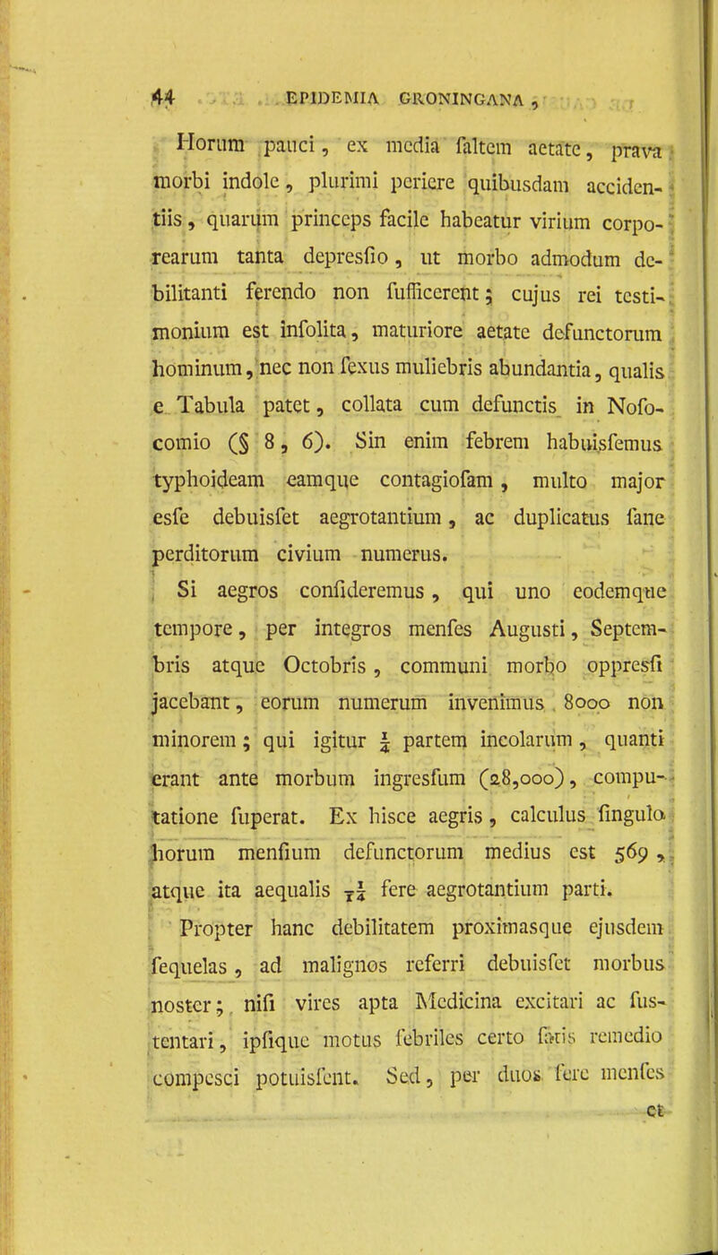 Horum pauci, ex media faltcm aetatc, pTFW tnorbi indolc, plurimi pcricre quibusdam acciden- tiis, quarum princcps facile habeatur virium corpo- rearum tanta depresfio, ut morbo admodum dc- bilitanti ferendo non fuflkcrcnt; cujus rei testi- monium est infolita, maturiore aetatc dcfunctorum hommum, nee non fexus muliebris abundantia, qualis e Tabula patet, collata cum defunctis in Nofo- comio (§ 8, 6). Sin enim febrem habui.sfemus typhoideam eamque contagiofam, multo major esfe debuisfet aegrotantium, ac duplicatus fane perditorum civium numerus. Si aegros confideremus, qui uno eodemqne tempore, per integros menfes Augusti, Septem- bris atque Octobris , communi morbo oppresfi jacebant, corum numerum invenimus 8ooo non minorem; qui igitur £ partem incolarum , quanti erant ante morbum ingresfum (a8,ooo), compu- tatione fuperat. Ex hisce aegris, calculus fingulo. liorum menfium dcfunctorum medius est 569 , atque ita aequalis T\ fere aegrotantium parti. Propter hanc debilitatem proximasque ejusdem fequelas, ad malignes rcferri debuisfet morbus nostcr; nifi vires apta Medicina excitari ac fus- tentari, ipfique motus i'ebriles certo fans remedio compesci potuisfont. Sed, per dub* fere menfes ct