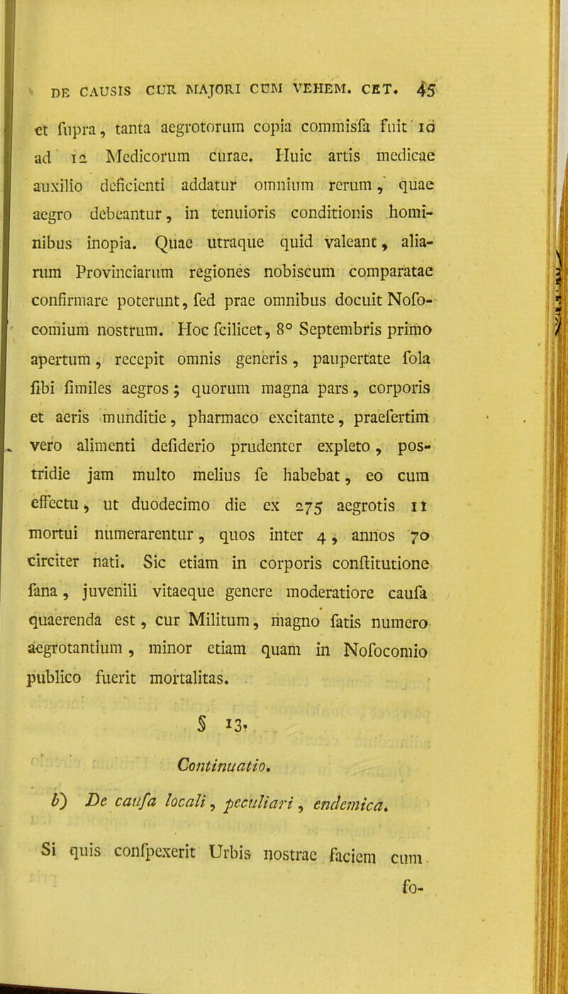 ct fupra, tanta aegrotorum copia commisfa fuit 10 ad ii Mcdicorum curac. Huic artis mcdicae auxilio deficicnti addatur omnium rerum, quae acgro debeantur, in tenuioris conditionis homï- nibus inopia. Qtiac utraque quid valeanc, alia- rum Provinciarum regiones nobiscum comparatae confirmare poterunt, fed prae omnibus docuit Nofo- comium nostrum. Hoe fcilicet, 8° Septembris primo apertum, reccpit omnis generis, paupertate fola fibi fimiles aegros; quorum magna pars, corporis et aeris munditie, pharmaco excitante, praefertim vero alimenti defiderio prudenter expleto, pos- tridie jam multo melius fe habebat, eo cura effectu > ut duodecimo die ex 275 aegrotis 11 mortui numerarentur, quos inter 4, annos 70 circiter nati. Sic etiam in corporis conftitutione fana, juvenili vitaeque gencre moderatiore caufa quaerenda est, cur Militum, magno fatis numero aegrotantium, minor etiam quam in Nofocomio publico fuerit mortalitas. S i?i Continuatio. Ü) De caufa locali, pecuïiari, endemica. Si quis confpexerit Urbis nostrac facicm cmn fo-