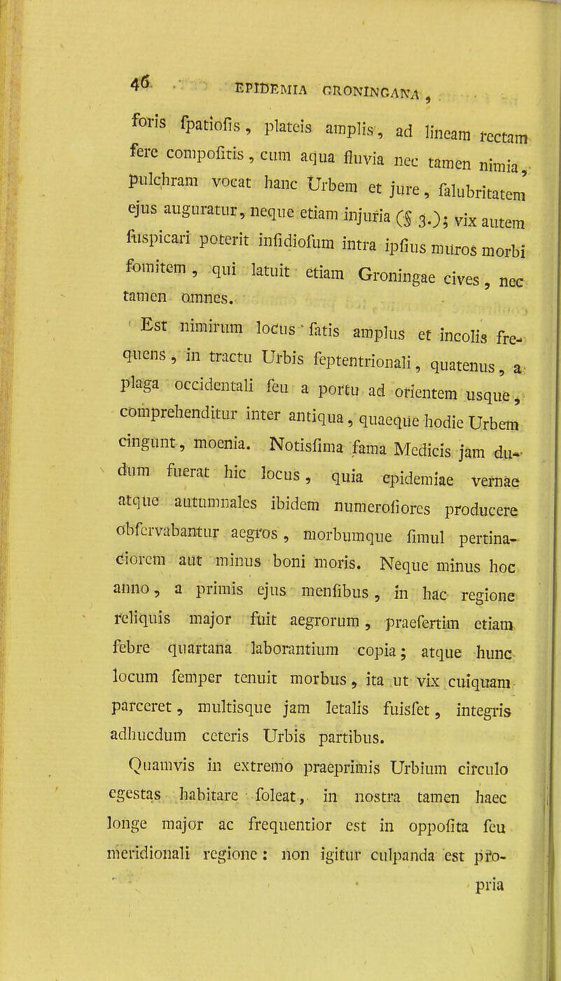 4ö BWDëmïA oroningana, foris fpatiofis, plateis amplis, ad lineam rcctam ferc compofms, cum aqua fluvia nee tarnen nimia pulehram voeat hane Urbem et jure, falubritatem' ejus auguratur, neque etiam injufia ($ 3.); vix autem fospicarf poterit infidiofum intra ipfius muros morbi fomitem , qui latuit etiam Groningae cives, nee tarnen omnes. Est nimirum loens - fatïs amplus et incolis fre- quens, in tractu Urbis feptentrionali, quatenus, a plaga oeeidentali feu a portu ad orientem usque, comprehenditur inter antiqua, quaeque hodie Urbem cingunt, moenia. Notisfima fama Mcdicis jam du* dum fuerat hic locus, quia epidemiae vernae atque autumnalcs ibidem numerofiores produeere obfervabantur aegros, niorbumque fimul pertina- dorem aut minus boni moris. Neque minus hoe anno, a primis ejus menfibus, In hac regione rcliquis major fuit aegrorum, -praefertim etiam febre quartana laborantium copia; atque hunc locum femper tenuit morbus, ita ut vix cuiquam parceret, multisque jam letalis fuisfet, integris adhucdum ccteris Urbis partibus. Qüamvis in extremo praeprimis Urbium circulo egestas habitare foleat, in nostra tarnen haec longe major ac frequentior est in oppofita feu meridionali regione: non igitur culpanda est pfo- pria