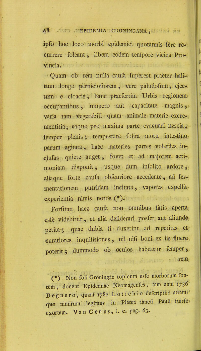 ipfo hoe loco morbi epidemici quotannis ferc rc- currcre folcant, libara codem tempore vicina' Pro- vincia. Quam ob rem nulla caufa fuperest praetcr hali- turn longe pernicioliorem, vere paiudofuiiij ejec* turn e cloacis, hanc praefertim Urbis regionem occupantibus, numero aut capacitate magnis, varia tam vegetabili qtiam animale materie excre- mentitia, caque pro maxima parte cvaaiari nescia, femper ple'nis; tempestate folita motu intestino parum agitata, haee materies partes volatiles in- clufas quiete auget, fovet et ad raajorem acri- moniam disponit, usque dum infolito ardore, aliaque forte eaufa obfeuriore acccdente, ad fer- mentationem putridam incitata, vapores expcllit experientia nimis noto's (*). Forfitan haec caufa non omnibus fatis aperta esfe videbitur, et alia defiderari posfet aut aliunde petita; quae dubia fi duxerint ad repetitas et- curatiores inquifitiones, nil nifi boni ex iis fluere poterit; dummodo ob oculos habeatur femper, rem; (*) Non foli Groningse topicum esfe morborura fon- tein , docent Epidemiae Neomagenfes, tam anni 1736 Degnero, quanl 1782 Lotichio defcriptaj ucram.' que nhnirum legimus in Placea fancti Pauli fuisfc e^ortam. Van Geuns, 1. c. pag. 63.