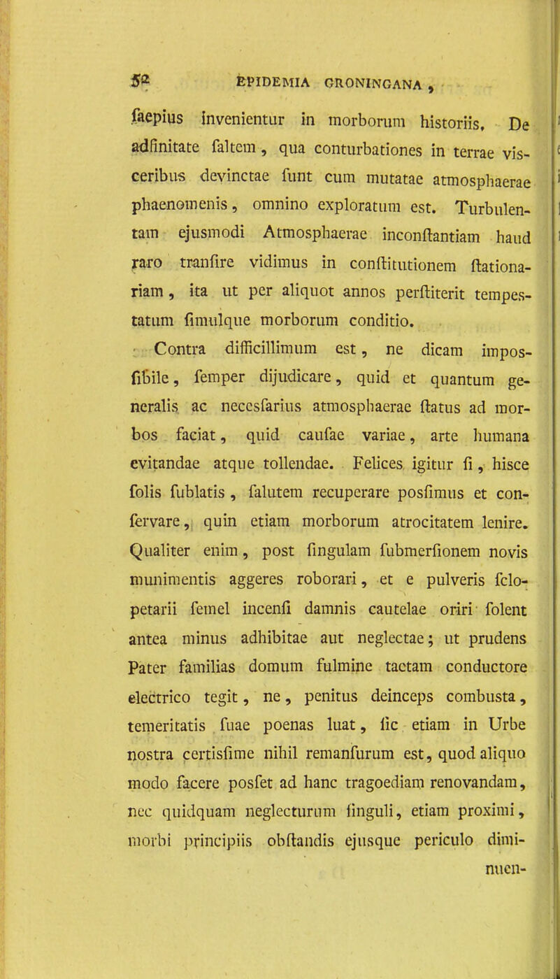 faepius Invenientur in morborum historiis. De adfinitate faltcm, qua conturbationes in terrae vis- ceribus devinctae funt cum mutatae atmosphaerae phaenomenis, omnino exploratum est. Turbulen- tam ejusmodi Atmosphaerac inconftantiam haud raro tranfire vidimus in conftitutionem ftationa- riam, ita ut per aliquot annos perftiterit tempes- tatum fimulque morborum conditio. Contra difficillimum est, ne dicam impos- (ibile, femper dijudicare, quid et quantum ge- neralis ac neccsfarius atmospliaerae ftatus ad mor- bos faciat, quid caufae variae, arte liumana evitandae atque tollendae. Felices igitur fi, hisce folis fublatis, falutem recuperare posfimus et con- fervare, quin etiam morborum atrocitatem lenire. Qualiter enim, post fingulam fubmerfionem novis munimentis aggeres roborari, et e pulveris fclo- petarii femel incenfi damnis cautelae oriri folent antea minus adhibitae aut neglectae; ut prudens Pater familias domum fulmine tactam conductore electrico tegit, ne, penitus deinceps combusta, temeritatis fuae poenas luat, iïc etiam in Urbe nostra certisfime nihil remanfurum est, quod aliquo modo facere posfet ad hanc tragoediam renovandam, nee quidquam neglecturnm iinguli, etiam proximi, morbi principiis obftandis ejusque periculo dimi- nuen-