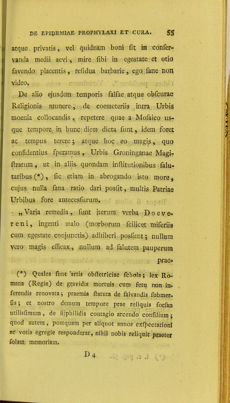 atque privatis, vel quidnam boni fit in confer- vanda medii aevi, mire fibi in egestate et otio favendo placentis, refidua barbarie, ego;.fane non video. De alio ejusdem temporis falfae atque obfcurae Religionis munere, de coemeteriis intra Urbis moenia collocandis ,• repetere quae a Mofaico us- que tempore, in huncdiem dicta funt, idem foret ac tempus tererc; atque hoe eo magis, quo confidentius fperamus, Urbis Groninganae Magi- ftrattim, ut in aliis quondam inftitutionibus falu- taribus (*), fic etiam in abrogando isto more, cujus nulla fana ratio dari posfit, multis Patriae Urbibus fore antecesfurum. • „ Varia remedia, funt iterum verba Doeve- ren i, ingenti malo (morboruni fcilicet miferiia cum egestate conjunctis) adhiberi posfunt; nullum vero magis efficax., nullum ad falutem pauperum prae- (*) Quales funt- 'artis obftetriciae fchola; lex Ro- mana (Regia) de gravidis mortuis cum fetu non in- ferendis renovaca^ praemia ftatuta de falvandis fubmer- Cs; et nostro demura tempore prae reliquis forfan utilisfimum, de fijphilidis concagio arcendo confilium; quod autem, postquam per aliqnot annos exfpectationï rc votis egregie respondent, nihil nobis reliqiiit praeter folain memoriam.