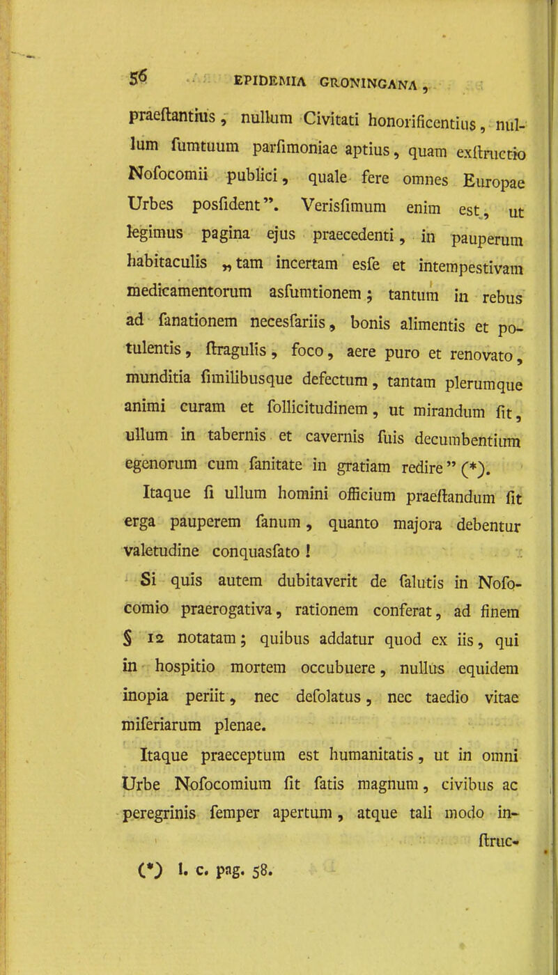 praeftanthis, nullum Civitati honorificentius, nul- lum fumtuum parfimoniae aptius, quam exfiructio Nofocomii publici, quale fere omnes Europae Urbes posfident. Verisfimum enini est, ut kgimus pagina ejus praecedenti, in pauperum habitaculis „tam incertam esfe et intempestivam medicamentorum asfumtionem; tantum in rebus ad fanationem necesfariis, bonis alimentis et po- tulentis, ftragulis , foco, aere puro et renovato, munditia fimilibusque defectum, tantam plerumque animi curam et follicitudinem, ut mirandum fit, ullum in tabernis et cavernis fuis decumbentinm egenorum cum fanitate in gratiam redire (*). Itaque fi ullum homini officium praeftandum fit erga pauperem fanum, quanto majora debentur valetudine conquasfato ! Si quis autem dubitaverit de falutis in Nofo- comio praerogativa, rationem conferat, ad finem § 12 notatam; quibus addatur quod ex iis, qui in hospitio mortem occubuere, nullus equidem inopia periit, nee defolatus, nee taedio vitae miferiarum plenae. Itaque praeceptum est humanitatis, ut in omni Urbe Nofocomium fit fatis magnum, civibus ac peregrinis femper apertum, atque tali modo in- ftruc- (*) 1. c. pag. 58.
