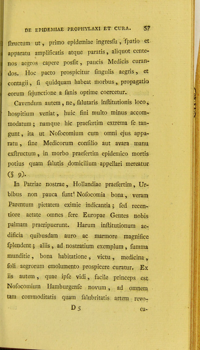 ftructum ut, primo epidemiae ingresfu, fpatio et apparatu amplificatis atque paratis, aliquot cente- nos aegros capere posfit, paucis Medicis curan- dos. Hoe pacto prospicitur fingulis aegris, et contagii, fi quidquam habeat morbus, propagatio eorum fejunctione a fanis optime coercetur. Cavendum autem, ne, falutaris inftitutionïs loco, hospitium veniat, huic fini multo minus accom- modatum; namque hic praefertim extrema fe tan- gunt , ita ut Nofocomium cum omni ejus appa- ratu , fine Medicorum confilio aut avara manu exftructum, in morbo praefertim epidemico mortis potius quam falutis domicilium appellari mereatur (§ 9). In Patriae nostrae, Hollandiae praefertim, Ur- bibus non pauca funtl Nofocomia bona, veram Parentum pietatem eximie indicantia; fed recen- tiore aetate omnes fere Europae Gentes nobis palmam praeripuerunt. Harum inftitutionum ae- dificia quibusdam auro ac marmore magnifice fplendent; aliis, ad nostratium excmplum , fumma munditie , bona habitatione , victu , medicina , foli aegrorum emolumento prospicere curatur. Ex iis autem, quae ipfe vidi, facile princeps est Nofocomium Hamburgenfe novum, ad omnem tam commoditatis quam falubritatis artcm revo7 I>5 ca-