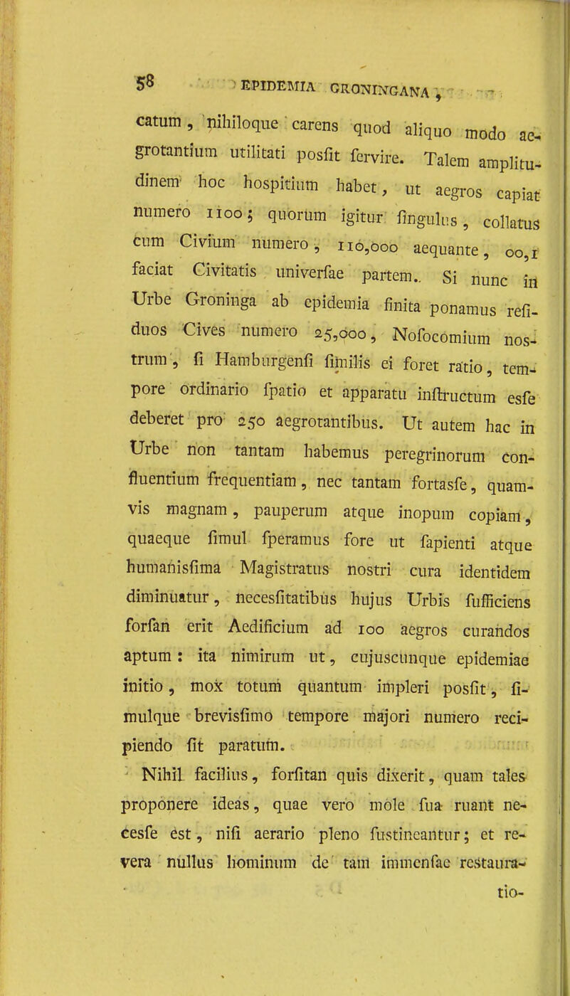 catum, nihiloque carens quod aliquo modo ae- grotantium utilitati posfit fcrvire. Talcm amplitu- dinem hoe hospitium habet, ut aegrös capiat numero noo; quorum igitur fingulus, collatus cum Civium numero, 110,000 aequante, 00,1 faciat Civitatis univerfae partem.. Si nunc in Urbe Groninga ab epidemia finita ponamus refi- duos Cives numero 25,000, Nofocomium nos- trum, fi Hamburgenfi fimilis ei foret ratio, tem- pore ordinario fpatio et apparatu inftructum esfe deberet pro: 250 aegrotantibus. Ut autem hac in Urbe non tantam habemus peregrinorum con- fluentium frequentiam, nee tantam fortasfe, quam- vis magnam, pauperum atque inopum copiam, quaeque fimul fperamus fore ut fapienti atque humanisfima Magistratus nostri cura identtdem diminuatur, necesfitatibus hujus Urbis fufficiens forfah erit Aedificium ad 100 aegros eurahdos aptum: ita nimirum ut, cujuscunque epidemiae initio, mox totuni quantum impleri posfit, fi- mulque brevisfïmo tempore majori numero reci- piendo fit paratum. NihiL facilius, forfitan quis dixerit, quam tales proponere ideas, quae vero mole fua ruant ne- éesfe est, nifi aerario pleno fustincantur; et re- vera nullus hominum de tam immenfae restaura- tio-