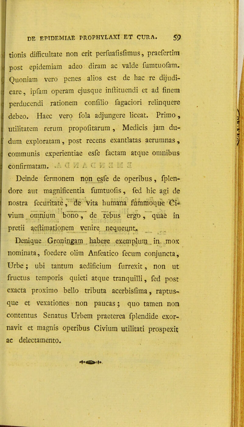 tionis difficultate non erit perfuafisfimus, praefertim post epidemiam adeo diram ac valde fumtuofam. Quoniam vero penes alios est de hac re dijudï- care, ipfam operam ejusque inrtituendi et ad finem perduccndi rationem confilio fagaciori relinquere debeo. Haec vero fola adjungere liceat. Primo, utilitatcm rerum propofitarum, Medicis jam du- dum exploratam, post recens exantlatas aerumnas, communis experientiae esfe factam atque omnibus confirmatam. • • - ■• ' Deinde fermonem non esfe de operibus, fplen- dore aut magnificentia fumtuofis, fed hic agi de nostra fecuritate, de Vita humana fümmoque Ci- _ - TT _ «ff ^ vium omnium bonö, de rebus ergo, quaè in pretii aeftimationem venire nequeunt. Denique Gronin^am . habere exemplum . in mox nominata, foedere olim Anfeatico fecum conjuncta, Urbe; ubi tantum aedificium furrexit, non ut fructus temporis quieti atque tranquilli, fed post exacta proximo bello tributa acerbisfima, raptus- que et vexationes non paucas; quo tarnen non contentus Senatus Urbem praeterea fplendide exor- navit et magnis operibus Civium utilitati prospexit ac delectamento.