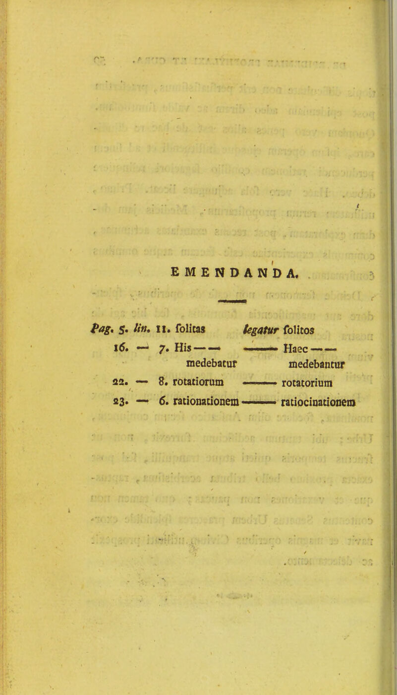 EMENDANDA. f>ag. 5. Utt» li. folicas tegatur folitos 16. — 7. His — — Haec —— medebatur medebancur 22. — 8. rotatiorum ■ ■■. ■ . rotatorium 23» — 6. rationationem—ratiocinationem