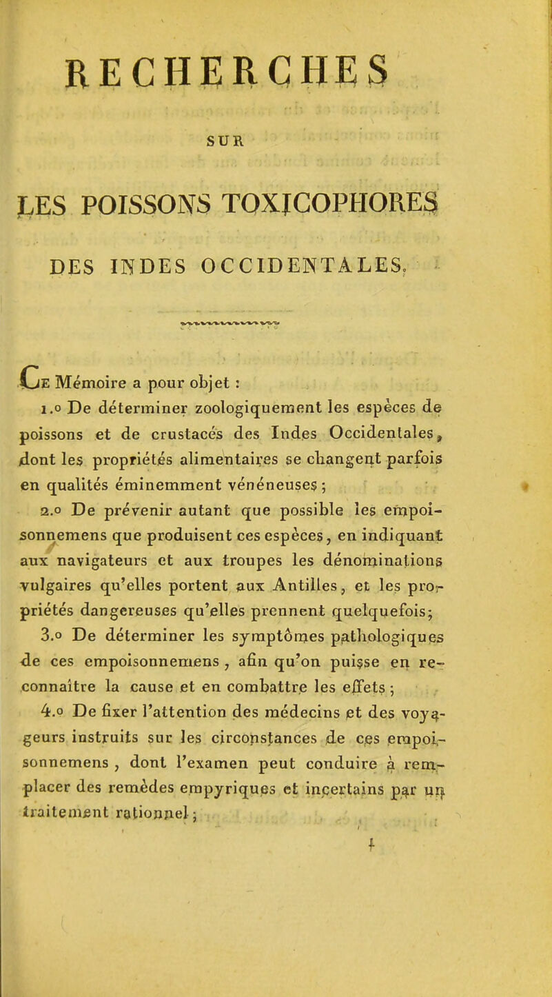 SUR JLES POISSONS TOXICOPHORES DES INDES OCCIDENTALES. ■■ ^/^/fcV»i^ «^'«^ Ce Mémoire a pour objet ; 1.0 De déterminer zoologiqueraent les espèces de poissons et de crustacés des Indes Occidentales, /dont les propriétés alimentaires se cliangerit parfois en qualités éminemment vénéneuses ; a.o De prévenir autant que possible les empoi- sonnemens que produisent ces espèces, en indiquant aux navigateurs et aux troupes les dénominations vulgaires qu'elles portent aux Antilles, et les pror priétés dangereuses qu'elles prennent quelquefois; 3.0 De déterminer les symptômes piathologiques ■de ces empoisonnemens , afin qu'on puisse en re- connaître la cause et en combattre les effets ; 4.P De fixer l'attention des médecins pt des voya- geurs instruits sur les circonstances de ces erapoi,- sonnemens , dont l'examen peut conduire ^ reni- placer des remèdes erapyriques et incertains p^r ux} Iraitenifint ratiopAel ; f