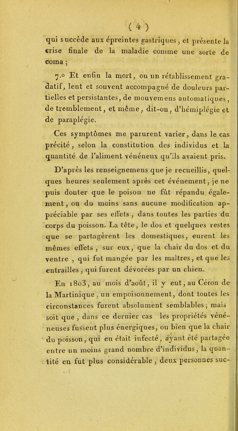 qui succède aux épreintes gastriques, et présente la crise finale de la maladie comme une sorte de coma ; 7.0 Et enfin la mort, ou un rétaLlissement gra- datif, lent et souvent accompagné de douleurs par- tielles et persistantes, de mouvemens aulomaliques, de tremblement, et même, dit-on, d'hémiplégie et de paraplégie. Ces symptômes me parurent varier y dans le cas précité , selon la constitution des individus et la quantité de l'aliment vénéneux qu'ils avaient pris. D'après les renseignemens que je recueillis, quel- ques heures seulement après cet événement, je ne puis douter que le poison ne fût répandu égale- ment , ou du moins sans aucune modification ap- préciable par ses effets, dans toutes les parties du corps du poisson. La tête, le dos et quelques restes que se partagèrent les domestiques, eurent les mêmes effets , sur eux, que la chair du dos et du ventre , qui fut mangée par les maîtres, et que les entrailles , qui furent dévorées par un chien. En i8o3, au mois d'août, il y eut, au Céron de la Martinique, un empoisonnement, dont toutes les circonstances furent absolument semblables; mais soit que , dans ce dernier cas les propriétés véné- neuses fussent plus énergiques, ou bien que la chair du poisson, qui en était infecté, ayant été partagée entre un moins grand nombre d'individus, la quan- . tité en fut plus considérable , deux personnes suc-