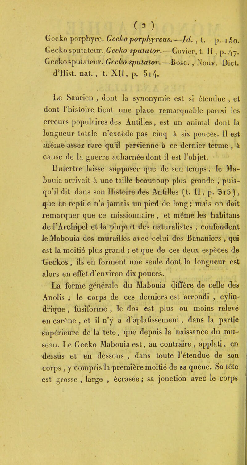 Gecko porphyre. Gecko porpkyreiis.—Id., t. p. 15o. Gecko sputaleur. Gecko sputator.—Cuvier, t. II, p. 47. Gecko &pulaleur. Gecko sputator.—Bosc., ^'ouv. Dicl. d'Hist. nat. , t. XII, p. 514. Le Saurien , dont la synonymie est si étendue , et dont l'hisloire tient une place remarquable parmi les erreurs populaires des Antilles, est un animsl dont la longueur totale n'excède pas cinq à six pouces. Il est même assez rare qu'il parvienne à ce dernier terme , à cause de la guerre acharnée dont il est l'objet. Dutertre laisse supposer que de son temps, le Ma- bouia arrivait à une taille beawoup plus grande , puis- qu'il dit dans son Histoire des Antilles (t. H, p. 5i5), xjue be reptile n'a jamais un pied de long ; maïs on doit remarquer que ce missionnaire , et même les habitans de l'Archipel et la plupart des naturalistes , confondent le Mabouia des murailles avec ceîui des Bananiers , qui est la moitié plus grand ; et que de ces deux espèces de tieckos , ils en forment une seule dont la longueur est alors en effet d'environ dix pouces. La forme générale du Mabouia diffère de celle des Anolis ; le corps de ces derniers est arrondi , cylin- drique , fusiforme , le dos est plus ou moins relevé en carène , et il n'y a d'aplatissement, dans la partie supérieure de la tête, que depuis la naissance du mu- seau. Le Gecko Mabouia est, au contraire , applati, en dessus et en dessous , dans toute l'étendue de son corps , y compris la première moitié de sa queue. Sa tête est grosse , large , écrasée ; sa jonction avec le corps