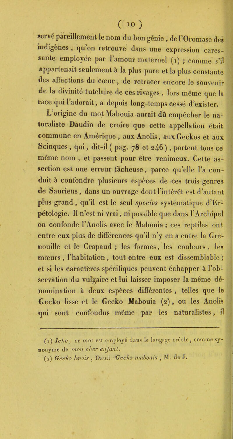 C lo) scrvé pareillement le nom du bon génie , de POi omase des indigènes , qu'on retrouve dans une expression cares- sante employée par l'amour maternel (i) ; comme s'il appartenait seulement à la plus pure et la plus conslanle des affections du cœur, de retracer encore le souvenir de la divinité tulélaire de ces rivages , lors même que la race qui l'adorait, a depuis long-temps cessé d'exister. L'origine du mot Mabouia aurait dû empêcher le na- turaliste Daudin de croire que cette appellation était commune en Amérique , aux Anolis, aux Geckos et aux Scinques, qui, dit-il ( pag. 78 et 246), portent tous ce même nom , et passent pour être venimeux. Celte as- sertion est une erreur fâcheuse, parce qu'elle l'a con- duit à confondre plusieurs espèces de ces trois genres de Sauriens, dans un ouvrage dont l'intérêt est d'autant plus grand, qu'il est le seul species systématique d'Er- pétologie. Il n'est ni vrai, ni possible que dans l'Archipel on confonde l'Anolis avec le Mabouia ; ces reptiles ont entre eux plus de différences qu'il n'y en a entre la Gre- nouille et le Crapaud ; les formes, les couleurs, les mœurs , l'habitation , tout entre eux est dissemblable ; et si les caractères spécifiques peuvent échapper à l'ob- servation du vulgaire et lui laisser imposer la même dé- nomination à deux espèces différentes , telles que le Gecko lisse et le Gecko Mabouia (2), ou les Anolis qui sont confondus même par les naturalistes, il (1) Jcfie, ce mol est employé daus le lang.iqe créole, comme sy- nonyme de mon citer enfant. (2) Gecko lœuis , Dauil. Cecko mabouia , M. de J.