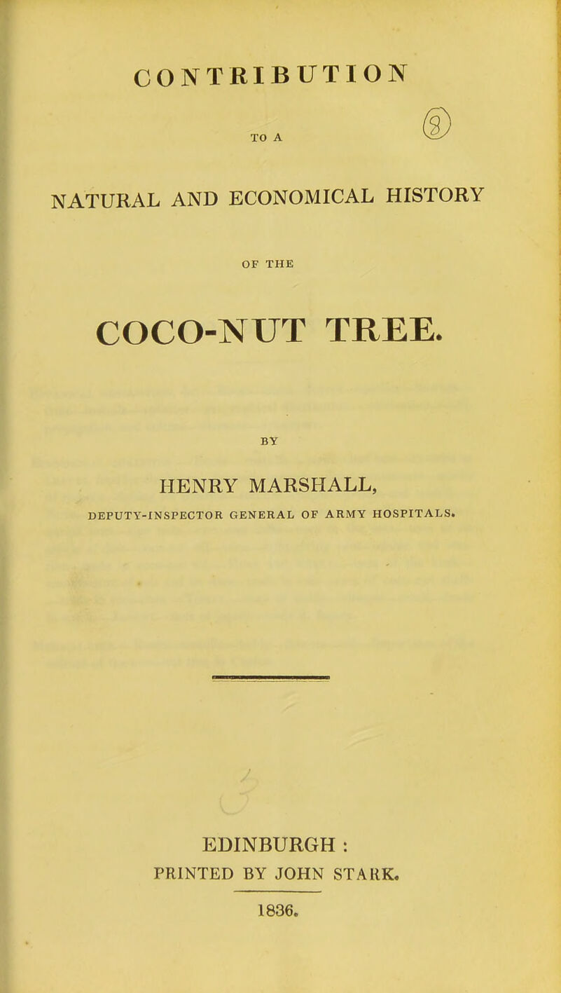 CONTRIBUTION TO A NATURAL AND ECONOMICAL HISTORY OF THE COCO-NUT TREE. BY HENRY MARSHALL, DEPUTY-INSPECTOR GENERAL OF ARMY HOSPITALS. EDINBURGH: PRINTED BY JOHN STARK. 1836.