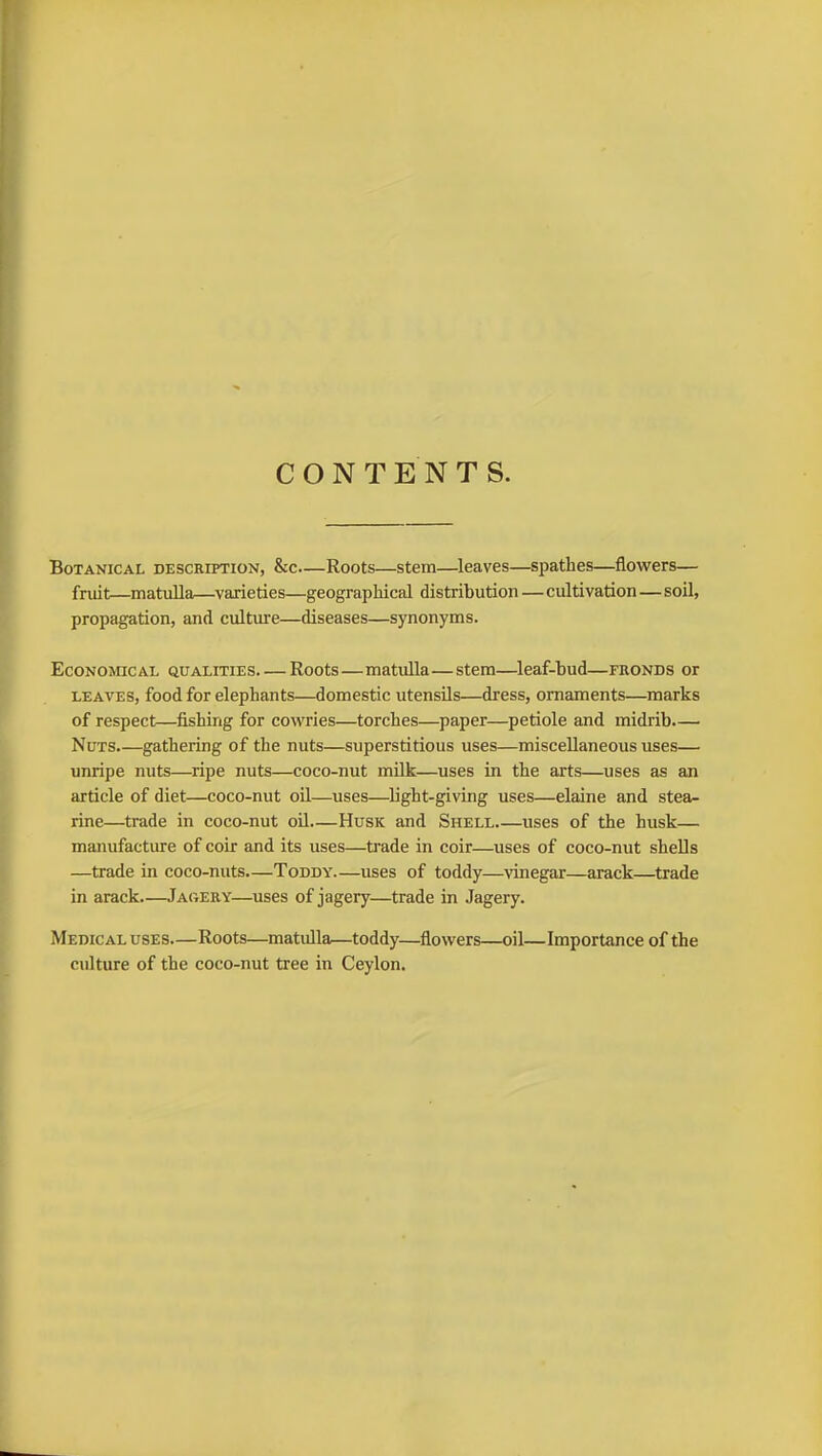 CONTENTS. Botanical description, &c—Roots—stem—leaves—spathes—flowers— fruit—matulla—varieties—geographical distribution—cultivation—soil, propagation, and culture—diseases—synonyms. Economical qualities Roots—matulla—stem—leaf-bud—fronds or leaves, food for elephants—domestic utensils—dress, ornaments—marks of respect—fishing for cowries—torches—paper—petiole and midrib.— Nuts gathering of the nuts—superstitious uses—miscellaneous uses— unripe nuts—ripe nuts—coco-nut milk—uses in the arts—uses as an article of diet—coco-nut oil—uses—light-giving uses—elaine and stea- rine—trade in coco-nut oil Husk and Shell uses of the husk— manufacture of coir and its uses—trade in coir—uses of coco-nut shells —trade in coco-nuts.—Toddy uses of toddy—vinegar—arack—trade in arack—Jagery—uses of jagery—trade in Jagery. Medical uses—Roots—matulla—toddy—flowers—oil—Importance of the culture of the coco-nut tree in Ceylon.