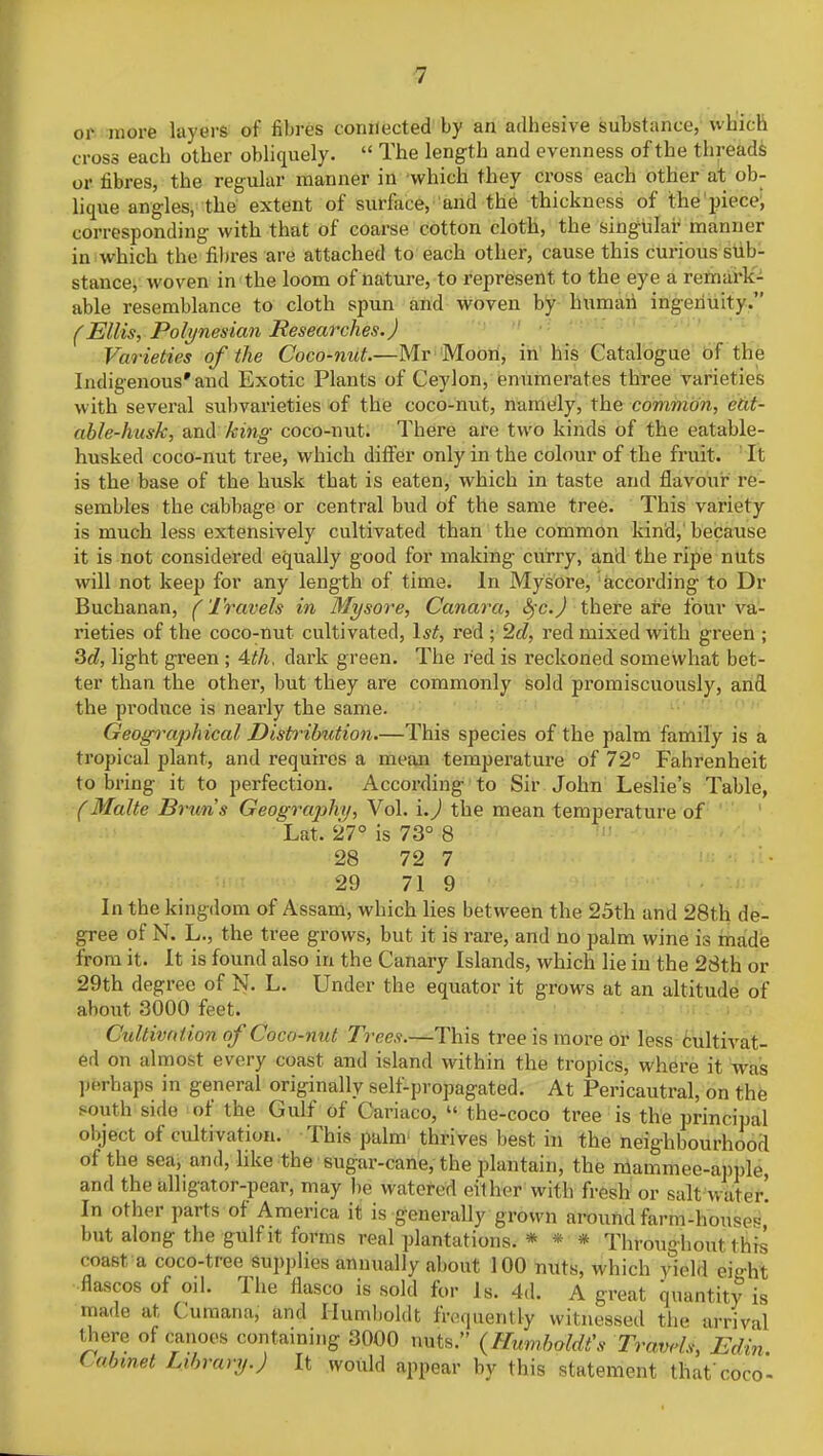 or more layers of fibres connected by an adhesive substance, which cross each other obliquely.  The length and evenness of the threads or fibres, the regular manner in which they cross each other at ob- lique angles, the extent of surface, and the thickness of the piece, corresponding with that of coarse cotton cloth, the singular manner in which the fibres are attached to each other, cause this curious sub- stance, woven in the loom of nature, to represent to the eye a remark- able resemblance to cloth spun and woven by human ingenuity. (Ellis, Polynesian Researches.) Varieties of the Coco-nut.—Mr Moon, in his Catalogue of the Indigenous* and Exotic Plants of Ceylon, enumerates three varieties with several subvarieties of the coco-nut, namely, the common, eat- able-husk, and king coco-nut. There are two kinds of the eatable- husked coco-nut tree, which differ only in the colour of the fruit. It is the base of the husk that is eaten, which in taste and flavour re- sembles the cabbage or central bud of the same tree. This variety is much less extensively cultivated than the common kind, because it is not considered equally good for making curry, and the ripe nuts will not keep for any length of time. In Mysore, according to Dr Buchanan, (Travels in Mysore, Canara, Sfc.J there are four va- rieties of the coco-nut cultivated, 1st, red ; 2d, red mixed with green ; 3d, light green ; 4th, dark green. The red is reckoned somewhat bet- ter than the other, but they are commonly sold promiscuously, and the produce is nearly the same. Geogortphical Distribution.—This species of the palm family is a tropical plant, and requires a mean temperature of 72° Fahrenheit to bring it to perfection. According to Sir John Leslie's Table, (Malte Brun's Geography, Vol. i.J the mean temperature of Lat. 27° is 73° 8 28 72 7 29 71 9 In the kingdom of Assam, which lies between the 25th and 28th de- gree of N. L., the tree grows, but it is rare, and no palm wine is made from it. It is found also in the Canary Islands, which lie in the 28th or 29th degree of N. L. Under the equator it grows at an altitude of about 3000 feet. Cultirttlion of Coco-nut Trees.—This tree is more or less cultivat- ed on almost every coast and island within the tropics, where it was perhaps in general originally self-propagated. At Pericautral, on the south side of the Gulf of Cariaco, » the-coco tree is the principal oi.ject of cultivation. This palm thrives best in the neighbourhood of the sea, and, like the sugar-cane, the plantain, the mammee-apple, and the alligator-pear, may be watered eithfer with IVesh or salt water! In other parts of America it is generally grown around farm-houses,' but along the gulf it forms real plantations. * * * Throughout this coast a coco-tree supplies annually about 100 nuts, which yh-h\ eiaht fiascos of oil. The fiasco is sold for Is. 4,1. A great quantity is made at Cumana, and Humboldt frequently witnessed the arrival there of canoes containing 3000 nuts. (Humboldt's Travels, Edin. Cabinet Library.) It would appear by this statement that'coco-