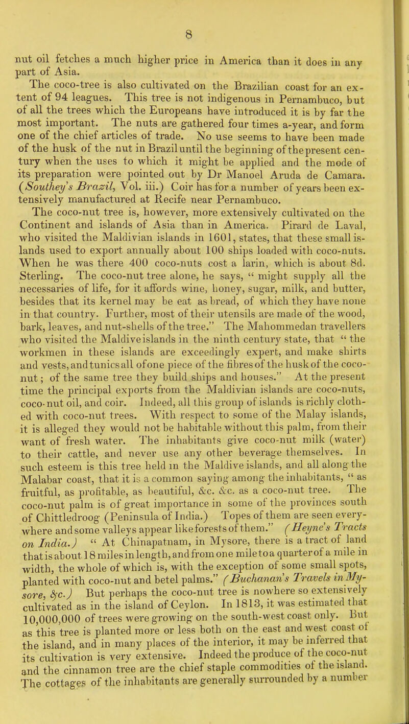 nut oil fetches a much higher price in America than it does in any part of Asia. The coco-tree is also cultivated on the Brazilian coast for an ex- tent of 94 leagues. This tree is not indigenous in Pernambuco, but of all the trees which the Europeans have introduced it is by far the most important. The nuts are gathered four times a-year, and form one of the chief articles of trade. No use seems to have been made of the husk of the nut in Brazil until the beginning of the present cen- tury when the uses to which it might be applied and the mode of its preparation were pointed out by Dr Manoel Aruda de Camara. (Southey's Brazil, Vol. iii.) Coir has for a number of years been ex- tensively manufactured at Recife near Pernambuco. The coco-nut tree is, however, more extensively cultivated on the Continent and islands of Asia than in America. Pirard de Laval, who visited the Maldivian islands in 1601, states, that these small is- lands used to export annually about 100 ships loaded with coco-nuts. When he was there 400 coco-nuts cost a larin, which is about 8d. Sterling. The coco-nut tree alone, he says,  might supply all tbe necessaries of life, for it affords wine, honey, sugar, milk, and butter, besides that its kernel may be eat as bread, of which they have none in that country. Further, most of their utensils are made of the wood, bark, leaves, and nut-shells of the tree. The Mahommedan travellers who visited the Maldiveislands in the ninth century state, that  the workmen in these islands are exceedingly expert, and make shirts and vests, and tunics all of one piece of the fibres of the husk of the coco- nut ; of the same tree they build ships and houses. At the present time the principal exports from the Maldivian islands are coco-nuts, coco-nut oil, and coir. Indeed, all this group of islands is richly cloth- ed with coco-nut trees. With respect to some of the Malay islands, it is alleged they would not be habitable without this palm, from their want of fresh water. The inhabitants give coco-nut milk (water) to their cattle, and never use any other beverage themselves. In such esteem is this tree held in the Maldive islands, and all along the Malabar coast, that it is a common saying among the inhabitants,  as fruitful, as profitable, as beautiful, &c. &c. as a coco-nut tree. The coco-nut palm is of great importance in some of the provinces south of Chittledroog (Peninsula of India.) Topes of them are seen every- where andsome valleys appear likeforestsof them. (Heynes Tracts on India.)  At Chinapatnam, in Mysore, there is a tract of land thatisaboutl8milesinlengtb,andfromone miletoaquarterof a mile in width, the whole of which is, with the exception of some small spots, planted with coco-nut and betel palms. (Buchanans Travels in My- sore, &cj But perhaps the coco-nut tree is nowhere so extensively cultivated as in the island of Ceylon. In 1813, it was estimated that 10,000,000 of trees were growing on the south-west coast only. But as this tree is planted more or less both on the east and west coast ot the island, and in many places of the interior, it may be inferred that its cultivation is very extensive. Indeed the produce of the coco-nut and the cinnamon tree are the chief staple commodities ot the island. The cottages of the inhabitants are generally surrounded by a numl n