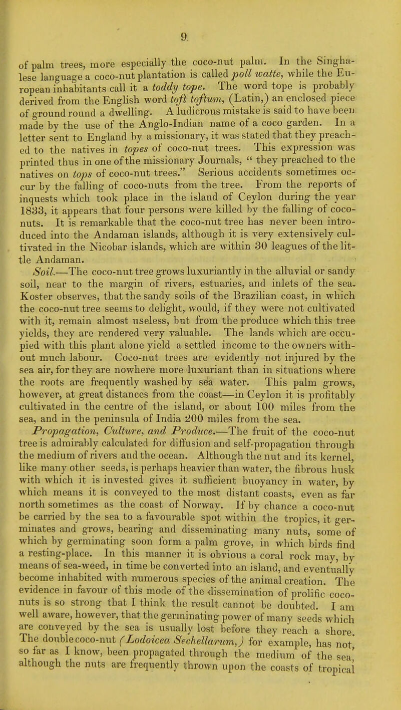 of palm trees, more especially the coco-nut palm. In the Sing ha- lese language a coco-nut plantation is called poll watte, while the Eu- ropean inhabitants call it a toddy tope. The word tope is probably derived from the English word toft toftum, (Latin,) an enclosed piece of ground round a dwelling. A ludicrous mistake is said to have been made by the use of the Anglo-Indian name of a coco garden. In a letter sent to England by a missionary, it was stated that they preach- ed to the natives in topes of coco-nut trees. This expression was printed thus in one of the missionary Journals,  they preached to the natives on tops of coco-nut trees. Serious accidents sometimes oc- cur by the falling of coco-nuts from the tree. From the reports of inquests which took place in the island of Ceylon during the year 1833, it appears that four persons were killed by the falling of coco- nuts. It is remarkable that the coco-nut tree has never been intro- duced into the Andaman islands, although it is very extensively cul- tivated in the Nicobar islands, which are within 30 leagues of the lit- tle Andaman. Soil.—The coco-nut tree grows luxuriantly in the alluvial or sandy soil, near to the margin of rivers, estuaries, and inlets of the sea. Koster observes, that the sandy soils of the Brazilian coast, in which the coco-nut tree seems to delight, would, if they were not cultivated with it, remain almost useless, but from the produce which this tree yields, they are rendered very valuable. The lands which are occu- pied with this plant alone yield a settled income to the owners with- out much labour. Coco-nut trees are evidently not injured by the sea air, for they are nowhere more luxuriant than in situations where the roots are frequently washed by sea water. This palm grows, however, at great distances from the coast—in Ceylon it is profitably cultivated in the centre of the island, or about 100 miles from the sea, and in the peninsula of India '200 miles from the sea. Propagation, Culture, and Produce.—The fruit of the coco-nut tree is admirably calculated for diffusion and self-propagation through the medium of rivers and the ocean. Although the nut and its kernel, like many other seeds, is perhaps heavier than water, the fibrous husk with which it is invested gives it sufficient buoyancy in water, by which means it is conveyed to the most distant coasts, even as far north sometimes as the coast of Norway. If by chance a coco-nut be carried by the sea to a favourable spot within the tropics, it ger- minates and grows, bearing and disseminating many nuts, some of which by germinating soon form a palm grove, in which birds find a resting-place. In this manner it is obvious a coral rock may, by means of sea-weed, in time be converted into an island, and eventually become inhabited with numerous species of the animal creation. The evidence in favour of this mode of the dissemination of prolific coco- nuts is so strong that I think the result cannot be doubted. I am well aware, however, that the germinating power of many seeds which are conveyed by the sea is usually lost before they reach a shore. The double coco-nut (Lodoicea Sechellarum,J for example, has not so far as I know, been propagated through the medium of the sea' although the nuts are frequently thrown upon the coasts of tropica!