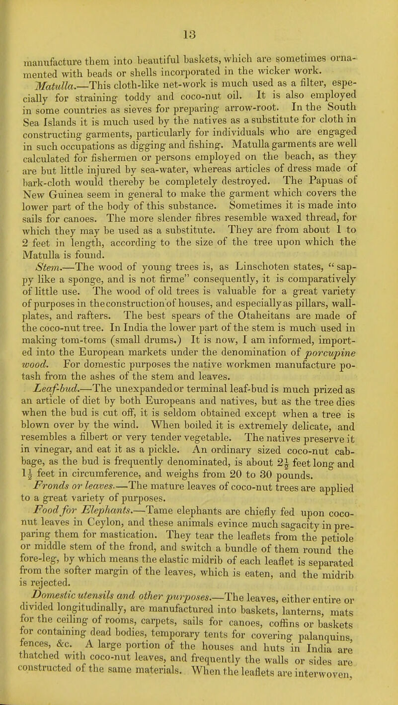 manufacture them into beautiful baskets, which are sometimes orna- mented with beads or shells incorporated in the wicker work. Matulla.—This cloth-like net-work is much used as a filter, espe- cially for straining toddy and coco-nut oil. It is also employed in some countries as sieves for preparing arrow-root. In the South Sea Islands it is much used by the natives as a substitute for cloth in constructing garments, particularly for individuals who are engaged in such occupations as digging and fishing. Matulla garments are well calculated for fishermen or persons employed on the beach, as they are but little injured by sea-water, whereas articles of dress made of bark-cloth would thereby be completely destroyed. The Papuas of New Guinea seem in general to make the garment which covers the lower part of the body of this substance. Sometimes it is made into sails for canoes. The more slender fibres resemble waxed thread, for which they may be used as a substitute. They are from about 1 to 2 feet in length, according to the size of the tree upon which the Matulla is found. Stem.—The wood of young trees is, as Linschoten states,  sap- py like a sponge, and is not firme consequently, it is comparatively of little use. The wood of old trees is valuable for a great variety of purposes in the construction'of houses, and especially as pillars, wall- plates, and rafters. The best spears of the Otaheitans are made of the coco-nut tree. In India the lower part of the stem is much used in making tom-toms (small drums.) It is now, I am informed, import- ed into the European markets under the denomination of porcupine wood. For domestic purposes the native workmen manufacture po- tash from the ashes of the stem and leaves. Leaf-bud.—The unexpanded or terminal leaf-bud is much prized as an article of diet by both Europeans and natives, but as the tree dies when the bud is cut off, it is seldom obtained except when a tree is blown over by the wind. When boiled it is extremely delicate, and resembles a filbert or very tender vegetable. The natives preserve it in vinegar, and eat it as a pickle. An ordinary sized coco-nut cab- bage, as the bud is frequently denominated, is about 2| feet long and \\ feet in circumference, and weighs from 20 to 30 pounds. Fronds or leaves—The mature leaves of coco-nut trees are applied to a great variety of purposes. Food for Elephants.—Tame elephants are chiefly fed upon coco- nut leaves in Ceylon, and these animals evince much sagacity in pre- paring them for mastication. They tear the leaflets from the petiole or middle stem of the frond, and switch a bundle of them round the fore-leg, by which means the elastic midrib of each leaflet is separated from the softer margin of the leaves, which is eaten, and the midrib is rejected. Domestic utensils and other purposes—The leaves, either entire or divided longitudinally, are manufactured into baskets, lanterns, mats for the ceiling of rooms, carpets, sails for canoes, coffins or baskets tor containing dead bodies, temporary tents for covering palanquins fences, &c. A large portion of the houses and huts in India are thatched with coco-nut leaves, and frequently the walls or sides are c onstructed of the same materials. When the leaflets are interwoven