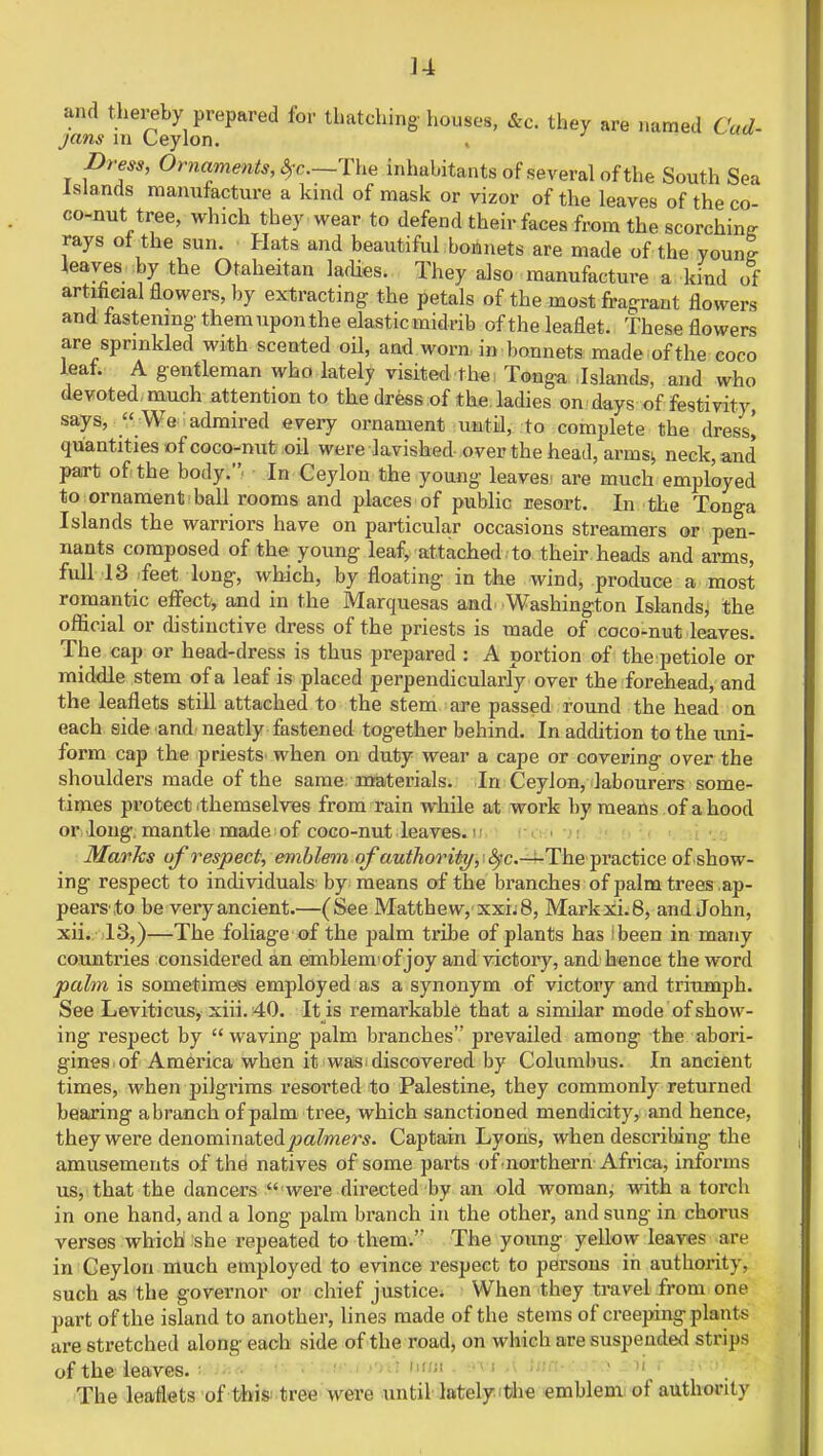 ]4 and thereby prepared for thatching houses, ft* they are named Cad- jans m Ceylon. Dress, Ornaments, ^c—The inhabitants of several of the South Sea Islands manufacture a kind of mask or vizor of the leaves of the co- co-nut tree, which they wear to defend their faces from the scorching rays ot the sun. Hats and beautiful bonnets are made of the voun! leaves by the Otaheitan laches. They also manufacture a kind of artificial flowers, by extracting: the petals of the most fragrant flowers and fastening them upon the elastic midrib of the leaflet. These flowers are sprinkled with scented oil, and worn in bonnets made of the coco leaf. A gentleman who lately visited the Tonga Islands, and who devoted much attention to the dress of the ladies on days of festivity, says,  We admired every ornament until, to complete the dress! quantities of coco-nut oil were lavished over the head, arms;, neck, and part of the body.. In Ceylon the young leaves, are much employed to ornament ball rooms and places of public resort. In the Tonga Islands the warriors have on particular occasions streamers or pen- nants composed of the young leaf, attached to their heads and arms, full 18 feet long, which, by floating in the wind, produce a most romantic effect, and in the Marquesas and Washington Islands, the official or distinctive dress of the priests is made of coco-nut leaves. The cap or head-dress is thus prepared : A portion of the petiole or middle stem of a leaf is placed perpendicularly over the forehead, and the leaflets still attached to the stem are passed round the head on each side and neatly fastened together behind. In addition to the uni- form cap the priests when on duty wear a cape or covering over the shoulders made of the same materials. In Ceylon, labourers some- times protect themselves from rain while at work by means of a hood or long, mantle made of coco-nut leaves. Marks of respect, emblem of'authority, :<Spc—-The practice of show- ing respect to individuals' by means of the branches of palm trees .ap- pears',to be very ancient.—(See Matthew, xxh 8, Markxi.8, and John, xii. 13,)—The foliage of the palm tribe of plants has ibeen in many countries considered an eimblem'of joy and victory, and hence the word palm is sometimes employed as a synonym of victory and triumph. See Leviticus, xiii.40. It is remarkable that a similar mode of show- ing respect by  waving palm branches prevailed among the abori- gines, of America when it was discovered by Columbus. In ancient times, when pilgrims resorted to Palestine, they commonly returned bearing abranch of palm tree, which sanctioned mendicity, and hence, they were denominatedjoafozers. Captain Lyons, when describing the amusements of the natives of some parts of-northern Africa, informs us, that the dancers  were directed by an old woman, with a torch in one hand, and a long palm branch in the other, and sung in chorus verses which she repeated to them.'* The young yellow leaves are in Ceylon much employed to evince respect to persons in authority, such as the governor or chief justice. When they travel from one part of the island to another, lines made of the stems of creeping plants are stretched along each side of the road, on which are suspended strips of the leaves. The leaflets of this tree were until lately the emblem of authority