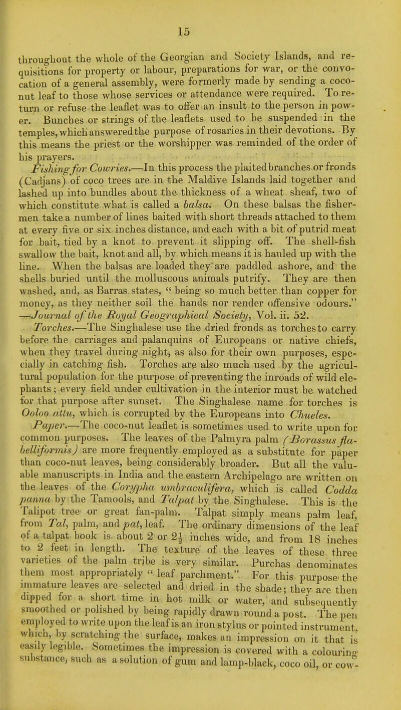 throughout the whole of the Georgian and Society Islands, and re- quisitions for property or labour, preparations for war, or the convo- cation of a general assembly, were formerly made by sending a coco- nut leaf to those whose services or attendance were required. To re- turn or refuse the leaflet was to offer an insult to the person in pow- er. Bunches or strings of the leaflets used to be suspended in the temples, which answered the purpose of rosaries in their devotions. By this means the priest or the worshipper was reminded of the order of his prayers. Fishing for. Cowries.—In this process the plaited branches or fronds (Cadjans) of coco trees are in the Maldive Islands laid together and lashed up into bundles about the thickness of a wheat sheaf, two of which constitute what is called a balsa. On these balsas the fisher- men take a number of lines baited with short threads attached to them at every five or six inches distance, and each with a bit of putrid meat for bait, tied by a knot to prevent it slipping off. The shell-fish swallow the bait, knot and all, by which means it is hauled up with the line. When the balsas are loaded they are paddled ashore, and the shells buried until the molluscous animals putrify. They are then washed, and, as Barras states, being so much better than copper for money, as they neither soil the hands nor render offensive odours. —Journal of the Royal Geographical Society, Vol. ii. 52. Torches.—The Singhalese use the dried fronds as torches to carry before the carriages and palanquins of Europeans or native chiefs, when they travel during night, as also for their own purposes, espe- cially in catching fish. Torches are also much used by the agricul- tural population for the purpose of pre venting the inroads of wild ele- phants ; every field under cultivation in the interior must be watched for that purpose after sunset. The Singhalese name for torches is Ooloo attu, which is corrupted by the Europeans into Chueles. Paper.—The coco-nut leaflet is sometimes used to write upon for common purposes. The leaves of the Palmyra palm (Borassus fla- belliformis) are more frequently employed as a substitute for paper than coco-nut leaves, being considerably broader. But all the valu- able manuscripts in India and the eastern Archipelago are written on the leaves of the Corypha umbraculifera, which is called Codda panna by the Tamools, and Talpat by the Singhalese. This is the Talipot tree or great fan-palm. Talpat simply means palm leaf, from Tal, palm, and pat, leaf. The ordinary dimensions of the leaf of a talpat book is about 2 or 2* inches wide, and from 18 inches to 2 feet in length. The texture of the leaves of these three varieties of the palm tribe is very similar. Purchas denominates them most appropriately « leaf parchment. For this purpose the immature leaves are selected and dried in the shade; they are then dipped tor a short time in hot milk or water, and subsequently nm.,1 bed or polished by being rapidly drawn round a post. The pen employed to write upon the leaf is an iron stylus or pointed instrument wh.ch by scratching the surface, makes an impression on it that is easily legible. Sometimes the impression is covered with a colouring trance, Buch aa asolution of gum and j Wack coco oil Qy qq£