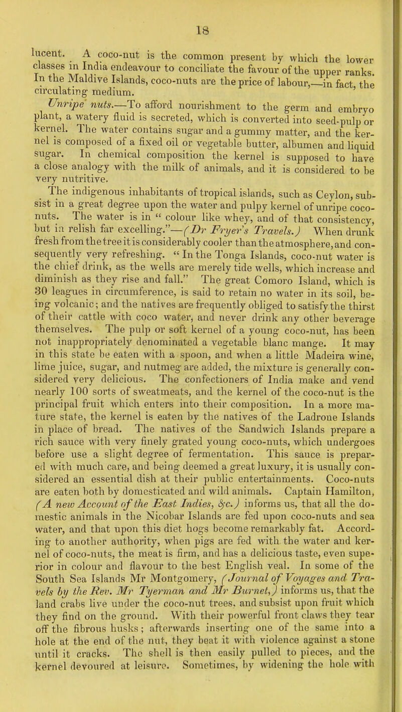 lucent. A coco-nut is the common present by which the lower classes in India endeavour to conciliate the favour of the upper ranks In the Maldive Islands, coco-nuts are the price of labour,—in fact the circulating medium. Unripe nuts—To afford nourishment to the germ and embryo plant, a watery fluid is secreted, which is converted into seed-pulp or kernel. The water contains sugar and a gummy matter, and the ker- nel is composed of a fixed oil or vegetable butter, albumen and liquid sugar. In chemical composition the kernel is supposed to have a close analogy with the milk of animals, and it is considered to be very nutritive. The indigenous inhabitants of tropical islands, such as Ceylon, sub- sist in a great degree upon the water and pulpy kernel of unripe coco- nuts. The water is in  colour like whey, and of that consistency, but in relish far excelling.—(Dr Fryers Travels.) When drunk fresh from the tree it is considerably cooler than the atmosphere, and con- sequently very refreshing.  In the Tonga Islands, coco-nut water is the chief drink, as the wells are merely tide wells, which increase and diminish as they rise and fall. The great Comoro Island, which is 30 leagues in circumference, is said to retain no water in its soil, be- ing volcanic; and the natives are frequently obliged to satisfy the thirst of their cattle with coco water, and never drink any other beverage themselves. The pulp or soft kernel of a young coco-nut, has been not inappropriately denominated a vegetable blanc mange. It may in this state be eaten with a spoon, and when a little Madeira wine, lime juice, sugar, and nutmeg are added, the mixture is generally con- sidered very delicious. The confectioners of India make and vend nearly 100 sorts of sweatmeats, and the kernel of the coco-nut is the principal fruit which enters into their composition. In a more ma- ture state, the kernel is eaten by the natives of the Ladroue Islands in place of bread. The natives of the Sandwich Islands prepare a rich sauce with very finely grated young coco-nuts, wbich undergoes before use a slight degree of fermentation. This sauce is prepar- ed with much care, and being deemed a great luxury, it is usually con- sidered an essential dish at their public entertainments. Coco-nuts are eaten both by domesticated and wild animals. Captain Hamilton, (A new Account of the East Indies, fyc.) informs us, that all the do- mestic animals in the Nicobar Islands are fed upon coco-nuts and sea water, and that upon this diet hogs become remarkably fat. Accord- ing to another authority, when pigs are fed with the water and ker- nel of coco-nuts, the meat is firm, and has a delicious taste, even supe- rior in colour and flavour to the best English veal. In some of the South Sea Islands Mr Montgomery, (Journal of Voyages and Tra- vels by the Rev. Mr Tyerman and Mr Burnet,) informs us, that the land crabs live under the coco-nut trees, and subsist upon fruit which they find on the ground. With their powerful front claws they tear off the fibrous husks; afterwards inserting one of the same into a hole at the end of the nut, they beat it with violence against a stone until it cracks. The shell is then easily pulled to pieces, and the kernel devoured at leisure. Sometimes, by widening the hole with