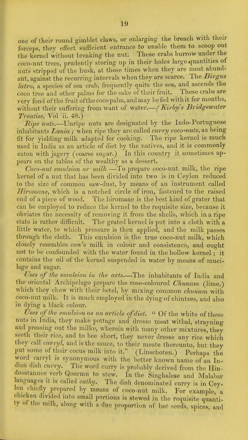 one of their round gimblet claws, or enlarging the breach with then- forceps, they effect sufficient entrance to enable them to scoop out the kernel without breaking the nut. These crabs burrow under the coco-nut trees, prudently storing up in their holes large quantities of nuts stripped of the husk, at those times when they are most abund- ant, against the recurring intervals when they are scarce. The Birgus latro, a species of sea crab, frequently quits the sea, and ascends the coco tree and other palms for the sake of their fruit. These crabs are very fond ofthe fruit ofthe coco palm, and may befed withit for months, without their suffering from want of water.—(Kirbys Bridgewater Treatise, Vol ii. 48.) Ripe nuts.—Unripe nuts are designated by the Indo-Portuguese inhabitants Lania ; when ripe they are called curry coco-nuts, as being fit for yielding milk adapted for cooking. The ripe kernel is much used in India as an article of diet by the natives, and it is commonly eaten with jagery (coarse su<jar.) In this country it sometimes ap- pears on the tables of the wealthy as a dessert. Coco-nut emulsion or milk.—To prepare coco-nut milk, the ripe kernel of a nut that has been divided into two is in Ceylon reduced to the size of common saw-dust, by means of an instrument called Hiromane, which is a notched circle of iron, fastened to the raised end of a piece of wood. The hiromane is the best kind of grater that can be employed to reduce the kernel to the requisite size, because it obviates the necessity of removing- it from the shells, which in a ripe state is rather difficult. The grated kernel is put into a cloth with a little water, to which pressure is then applied, and the milk passes through the cloth. This emulsion is the true coco-nut milk, which closely resembles cow's milk in colour and consistence, and ought not to be confounded with the water found in the hollow kernel; it contains the oil of the kernel suspended in water by means of muci- lage and sugar. Uses of the emulsion in the arts—The inhabitants of India and the oriental Archipelago prepare the rose-coloured Chunam (lime,) which they chew with their betel, by mixing common chunam with coco-nut milk. It is much employed in the dying of chintzes, and also in dying a black colour. Uses ofthe emidsionas an article of diet.  Of the white of these nuts in India, they make pottage and dresse meat withal, strayning and pressing out the milke, wherein with many other mixtures, they seeth their rice, and to bee short, they never dresse any rice which they call carryl, and is the sauce, to their meate thereunto, but they put some of their cocus milk into it. (Linschoten.) Perhaps the word carryl is synonymous with the better known name of an In- dian dish curry. The word curry is probably derived from the Hin- doostannee verb Qoormu to stew. In the Singhalese and Malabar languages it is called cathy. The dish denominated curry is in Cey- lon chiefly prepared by means of coco-nut milk. For example, a chicken divided into small portions is stewed in the requisite quanti- ty oi the milk, along with a due proportion of hot seeds, spices, and