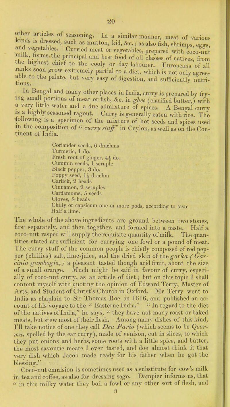 othe a, tides of seasoning. In a similar manner, meat of various kinds is dressed, such as mutton, kid, &c.; as also fish, shrimps, eggs, and vegetables. Curried meat or vegetables, prepared with coco nut milk forms.the principal and best food of all classes of natives, from the highest chief to the cooly or day-labourer. Europeans of all ranks soon grow extremely partial to a diet, which is not only agree- tious*0 Palat6' Very 6aSy °f diSestion' and sufficiently nutri- In Bengal and many other places in India, curry is prepared by fry- ing small portions of meat or fish, &c. in ghee (clarified butter,) with a very little water and a due admixture of spices. A Bengal curry is a highly seasoned ragout. Curry is generally eaten with rice. The following is a specimen of the mixture of hot seeds and spices used m the composition of « curry stuff in Ceylon, as well as on the Con- tinent of India. Coriander seeds, 6 drachms Turmeric, 1 do. Fresh root of ginger, 4£ do. Cummin seeds, 1 scruple Black pepper, 3 do. Poppy seed, 1^ drachm Garlick, 2 heads Cinnamon, 2 scruples Cardamoms, 5 seeds Cloves, 8 heads Chilly or capsicum one oi more pods, according to taste Half a lime. The whole of the above ingredients are ground between two stones, first separately, and then together, and formed into a paste. Half a coco-nut rasped will supply the requisite quantity of milk. The quan- tities stated are sufficient for currying one fowl or a pound of meat. The curry stuff of the common people is chiefly composed of red pep- jier (chillies) salt, lime-juice, and the dried skin of the gorka ( Gar- cinia gambogia,) a pleasant tasted though acid fruit, about the size of a small orange. Much might be said in favour of curry, especi- ally of coco-nut curry, as an article of diet; but on this topic I shall content myself with quoting the opinion of Edward Terry, Master of Arts, and Student of Christ's Church in Oxford. Mr Terry went to India as chaplain to Sir Thomas Roe in 1616, and published an ac- count of his voyage to the  Easterne India.  In regard to the diet of the natives of India, he says,  they have not many roast or baked meats, but stew most of their flesh. Among many dishes of this kind, I'll take notice of one they call Deu Pario (which seems to be Qoor- mu, spelled by the ear curry), made of venison, cut in slices, to which they put onions and herbs, some roots with a little spice, and butter, the most savourie meate I ever tasted, and doe almost think it that very dish which Jacob made ready for his father when he got the blessing. Coco-nut emulsion is sometimes used as a substitute for cow's milk in tea and coffee, as also for dressing sago. Dampier informs us, that  in this milky water they boil a fowl or any other sort of flesh, and 8