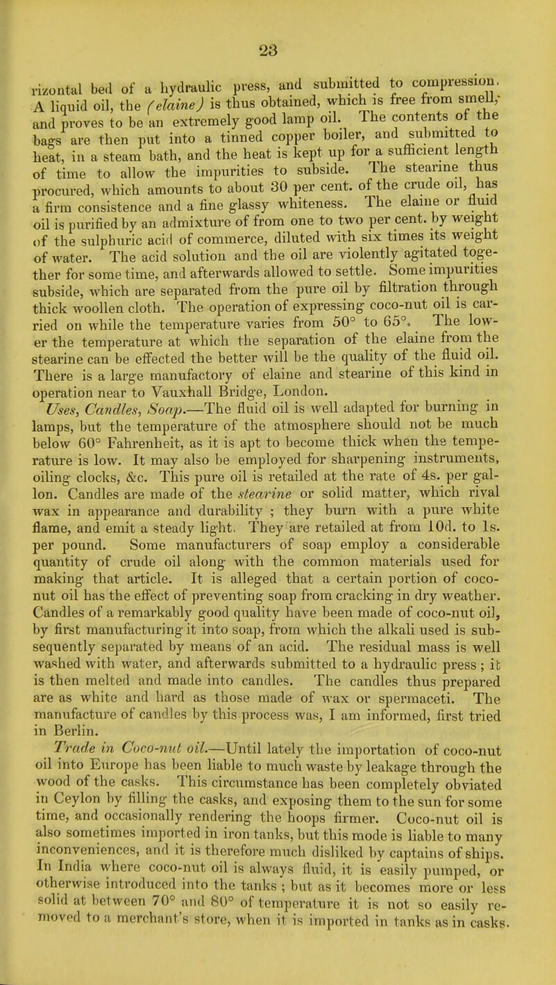 ,-izontal bed of a hydraulic press, and submitted to compression. A liquid oil, the (elaine) is thus obtained, which is free from smell,- and proves to be an extremely good lamp oil. The contents of the bags are then put into a tinned copper boiler, and submitted to heat, in a steam bath, and the heat is kept up for a sufficient length of time to allow the impurities to subside. Ihe stearine thus procured, which amounts to about 30 per cent, of the crude oil, has a firm consistence and a fine glassy whiteness. The elaine or fluid oil is purified by an admixture of from one to two per cent, by weight of the sulphuric acid of commerce, diluted with six times its weight of water. The acid solution and the oil are violently agitated toge- ther for some time, and afterwards allowed to settle. Some impurities subside, which are separated from the pure oil by filtration through thick woollen cloth. The operation of expressing coco-nut oil is car- ried on while the temperature varies from 50° to 65°, The low- er the temperature at which the separation of the elaine from the stearine can be effected the better will be the quality of the fluid oil. There is a large manufactory of elaine and stearine of this kind in operation near to Vauxhall Bridge, London. Uses, Candles, Soap.—The fluid oil is well adapted for burning in lamps, but the temperature of the atmosphere should not be much below 60° Fahrenheit, as it is apt to become thick when the tempe- rature is low. It may also be employed for sharpening instruments, oiling clocks, &c. This pure oil is retailed at the rate of 4s. per gal- lon. Candles are made of the stearine or solid matter, which rival wax in appearance and durability ; they burn with a pure white flame, and emit a steady light. They are retailed at from lOd. to Is. per pound. Some manufacturers of soap employ a considerable quantity of crude oil along with the common materials used for making that article. It is alleged that a certain portion of coco- nut oil has the effect of preventing soap from cracking in dry weather. Candles of a remarkably good quality have been made of coco-nut oil, by first manufacturing it into soap, from which the alkali used is sub- sequently separated by means of an acid. The residual mass is well washed with water, and afterwards submitted to a hydraulic press; it is then melted and made into candles. The candles thus prepared are as white and hard as those made of wax or spermaceti. The manufacture of candles by this process was, I am informed, first tried in Berlin. ^ Trade in Coco-nut oil.—Until lately the importation of coco-nut oil into Europe has been liable to much waste by leakage through the wood of the casks. This circumstance has been completely obviated in Ceylon by filling the casks, and exposing them to the sun for some time, and occasionally rendering the hoops firmer. Coco-nut oil is also sometimes imported in iron tanks, but this mode is liable to many inconveniences, and it is therefore much disliked by captains of ships. In India where coco-nut oil is always fluid, it is easily pumped, or otherwise introduced into the tanks ; but as it becomes more or less solid at between 70° and 80° of temperature it is not so easily re- moved to a merchant's si ore, when it is imported in tanks as in casks.
