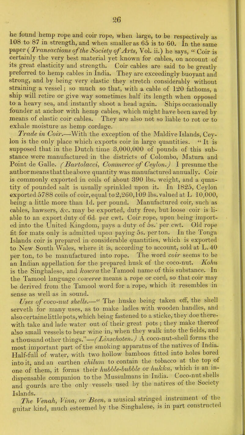 2G he found hemp rope and coir rope, when large, to be respectively as 108 to 87 in strength, and when smaller as 65 is to 60. In the same paper (Transactions of the Society of Arts, Vol. ii.) he says,  Coir is certainly the very best material yet known for cables, on account of its great elasticity and strength. Coir cables are said to be greatly preferred to hemp cables in India. They are exceedingly buoyant and strong, and by being very elastic they stretch considerably without straining a vessel; so much so that, with a cable of 120 fathoms, a ship will retire or give way sometimes half its length when opposed to a heavy sea, and instantly shoot a head again. Ships occasionally founder at anchor with hemp cables, which might have been saved by means of elastic coir cables. They are also not so liable to rot or to exhale moisture as hemp cordage. Trade in Coir.—With the exception of the Maldive Islands, Cey- lon is the only place which exports coir in large quantities.  It is supposed that in the Dutch time 3,000,000 of pounds of this sub- stance were manufactured in the districts of Colombo, Matura and Point de Galle. (Bartolacci, Commerce of Ceylon.) I presume the author means that the above quantity was manufactured annually. Coir is commonly exported in coils of about 390 lbs. weight, and a quan- tity of pounded salt is usually sprinkled upon it. In 1825, Ceylon exported 5788 coils of coir, equal to 2,260,109 lbs. valued at L 10,000, being a little more than Id. per pound. Manufactured coir, such as cables, hawsers, &c. may be exported, duty free, but loose coir is li- able to an export duty of 6d. per cwt. Coir rope, upon being import- ed into the United Kingdom, pays a duty of 5s.' per cwt. Old rope fit for mats only is admitted upon paying 5s. per ton. In the Tonga Islands coir is prepared in considerable quantities, which is exported to New South Wales, where it is, according to account, sold at L. 40 per ton, to be manufactured into rope. The word coir seems to be an Indian appellation for the prepared husk of the coco-nut. Kohu is the Singhalese, and kowra the Tamool name of this substance. In the Tamool language coweree means a rope or cord, so that coir may be derived from the Tamool word for a rope, which it resembles in sense as well as in sound. Uses of coco-n u t shells.— The huske being taken off, the shell serveth for many uses, as to make ladles with wooden handles, and also certaine little pots, which being fastened to a sticke, they doe there- with take and lade water out of their great pots ; they make thereof also small vessels to bear wine in, when they walk into the fields, and a thousand other things.—(Linschoten.) A coco-nut-shell forms the most important part of the smoking apparatus of the natives of India. Half-full of water, with two hollow bamboos fitted into holes bored into it, and an earthen chilum to contain the tobacco at the top of one of them, it forms their hubble-bubble or hukka, which is an in- dispensable companion to the Mussulmans in India. Coco-nut shells and gourds are the only vessels used by the natives of the Society Islands. . . _ . The Venah, Vina, or Been, a musical stringed instrument ol the guitar kind, much esteemed by the Singhalese, is in part constfUGteti