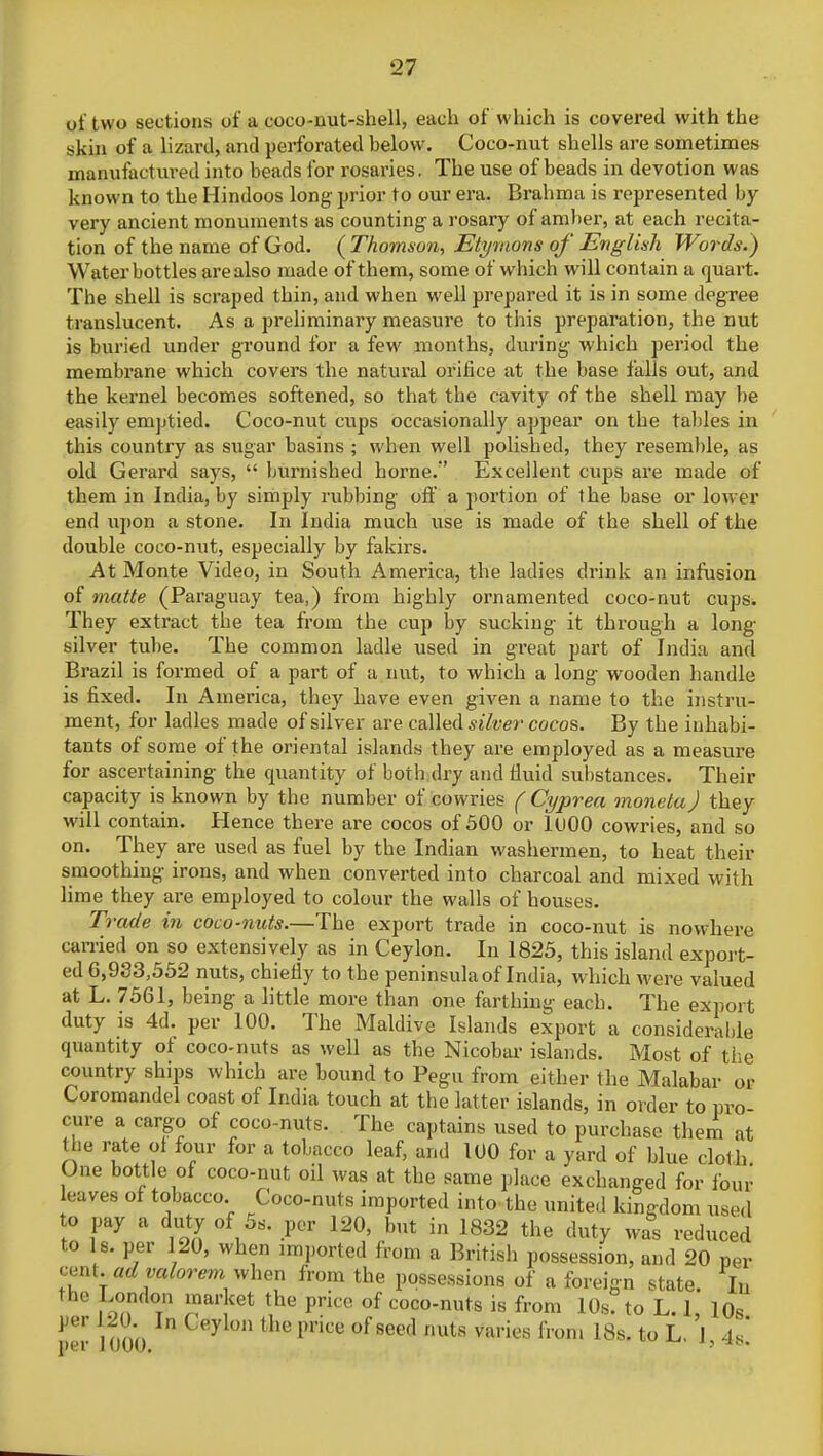 of two sections of a coco-nut-shell, each of which is covered with the skin of a lizard, and perforated below. Coco-nut shells are sometimes manufactured into beads for rosaries. The use of beads in devotion was known to the Hindoos long' prior to our era. Brahma is represented by very ancient monuments as counting a rosary of amber, at each recita- tion of the name of God. ( Thomson, Etymons of English Words.) Water bottles are also made of them, some of which will contain a quart. The shell is scraped thin, and when well prepared it is in some degree translucent. As a preliminary measure to this preparation, the nut is buried under ground for a few months, during which period the membrane which covers the natural orifice at the base falls out, and the kernel becomes softened, so that the cavity of the shell may be easily emptied. Coco-nut cups occasionally appear on the tallies in this country as sugar basins ; when well polished, they resemble, as old Gerard says,  burnished home. Excellent cups are made of them in India, by simply rubbing off a portion of the base or lower end upon a stone. In India much use is made of the shell of the double coco-nut, especially by fakirs. At Monte Video, in South America, the ladies drink an infusion of matte (Paraguay tea,) from highly ornamented coco-nut cups. They extract the tea from the cup by sucking it through a long- silver tube. The common ladle used in great part of India and Brazil is formed of a part of a nut, to which a long wooden handle is fixed. In America, they have even given a name to the instru- ment, for ladles made of silver are called silver cocos. By the inhabi- tants of some of the oriental islands they are employed as a measure for ascertaining the quantity of both dry and fluid substances. Their capacity is known by the number of cowries ( Cyprea moneta) they will contain. Hence there are cocos of 500 or 1000 cowries, and so on. They are used as fuel by the Indian washermen, to heat their smoothing irons, and when converted into charcoal and mixed with lime they are employed to colour the walls of houses. Trade in coco-nuts.—The export trade in coco-nut is nowhere carried on so extensively as in Ceylon. In 1825, this island export- ed 6,933,552 nuts, chiefly to the peninsula of India, which were valued at L. 7561, being a little more than one farthing each. The export duty is 4d. per 100. The Maldive Islands export a considerable quantity of coco-nuts as well as the Nicobar islands. Most of the country ships which are bound to Pegu from either the Malabar or Coromandel coast of India touch at the latter islands, in order to pro cure a cargo of coco-nuts. The captains used to purchase them at the rate of four for a tobacco leaf, and 100 for a yard of blue cloth One bottle of coco-nut oil was at the same place exchanged for four eaves of tobacco Coco-nuts imported into the united kingdom used to pay a duty of 5s. per 120, but in 1832 the duty was reduced to Is. per 120, when imported from a British possession, and 20 per cent, ad valorem when from the possessions of a foreign state. In the London market the price of coco-nuts is from 10s. to L. 1, l0s 1JCr i ooo n price °f 8eed nuts varies 1Voru 18s'to Ll 1 A*