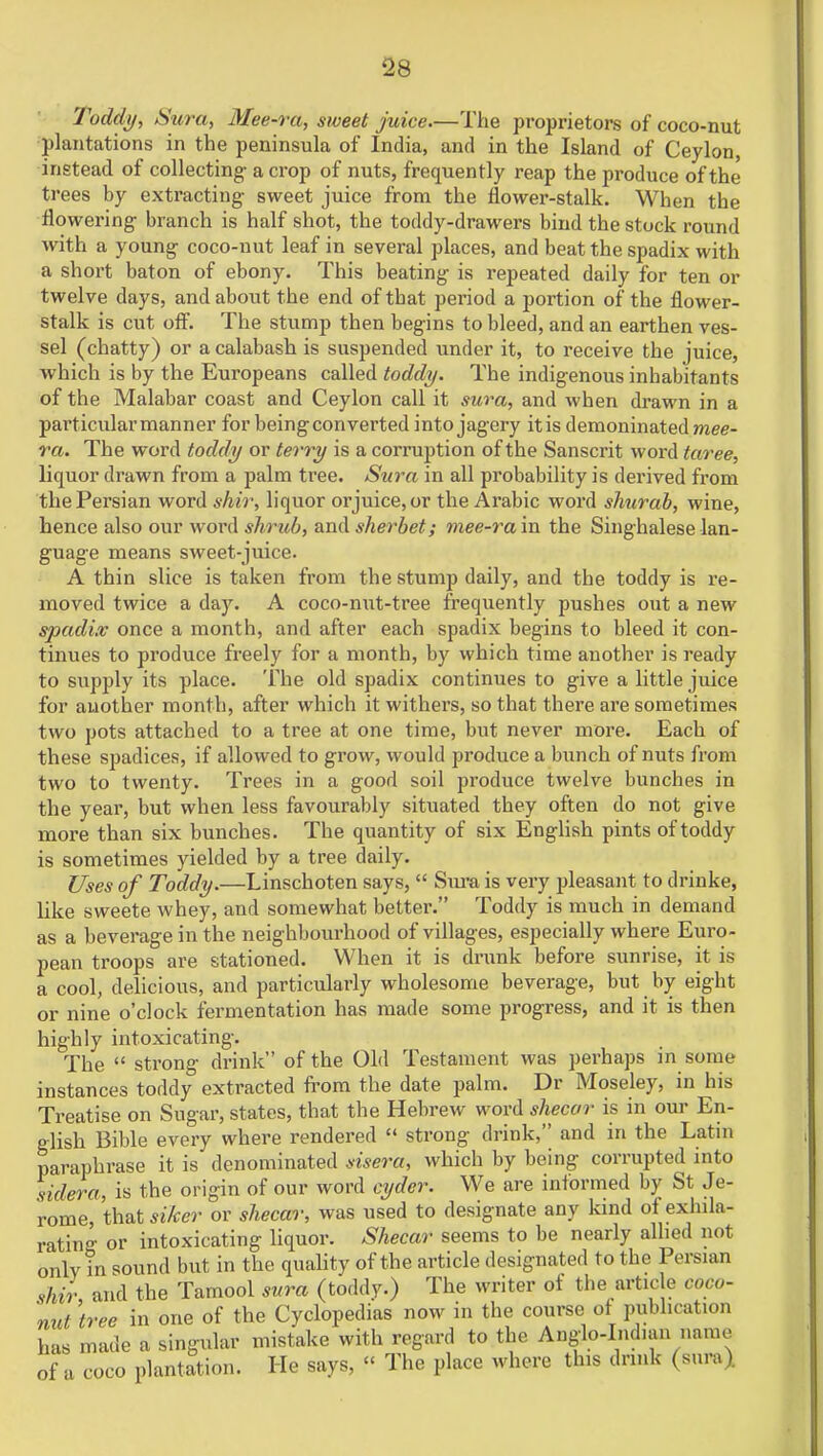 Toddy, Sura, Mee-ra, sweet juice.—The proprietors of coco-nut plantations in the peninsula of India, and in the Island of Ceylon, instead of collecting- a crop of nuts, frequently reap the produce of the trees by extracting sweet juice from the flower-stalk. When the flowering branch is half shot, the toddy-drawers bind the stock round with a young coco-nut leaf in several places, and beat the spadix with a short baton of ebony. This beating is repeated daily for ten or twelve days, and about the end of that period a portion of the flower- stalk is cut off. The stump then begins to bleed, and an earthen ves- sel (chatty) or a calabash is suspended under it, to receive the juice, which is by the Europeans called toddy. The indigenous inhabitants of the Malabar coast and Ceylon call it sura, and when drawn in a particular manner for being converted into jagery it is demoninated mee- ra. The word toddy or terry is a corruption of the Sanscrit word taree, liquor drawn from a palm tree. Sura in all probability is derived from the Persian word shir, liquor orjuice,or the Arabic word shurab, wine, hence also our word shrub, and sherbet; mee-ram the Singhalese lan- guage means sweet-juice. A thin slice is taken from the stump daily, and the toddy is re- moved twice a day. A coco-nut-tree frequently pushes out a new spadix once a month, and after each spadix begins to bleed it con- tinues to produce freely for a month, by which time another is ready to supply its place. The old spadix continues to give a little juice for another month, after which it withers, so that there are sometimes two pots attached to a tree at one time, but never more. Each of these spadices, if allowed to grow, would produce a bunch of nuts from two to twenty. Trees in a good soil produce twelve bunches in the year, but when less favourably situated they often do not give more than six bunches. The quantity of six English pints of toddy is sometimes yielded by a tree daily. Uses of Toddy.—Linschoten says,  Sura is very pleasant to drinke, like sweete whey, and somewhat better. Toddy is much in demand as a beverage in the neighbourhood of villages, especially where Euro- pean troops are stationed. When it is drunk before sunrise, it is a cool, delicious, and particularly wholesome beverage, but by eight or nine o'clock fermentation has made some progress, and it is then highly intoxicating. The  strong drink of the Old Testament was perhaps in some instances toddy extracted from the date palm. Dr Moseley, in his Treatise on Sugar, states, that the Hebrew word shecar is in our En- glish Bible every where rendered  strong drink, and in the Latin paraphrase it is denominated sisera, which by being corrupted into sidera, is the origin of our word cyder. We are informed by St Je- rome that siker or shecar, was used to designate any kind of exhila- rating or intoxicating liquor. Shecar seems to be nearly allied not onlv in sound but in the quality of the article designated to the Persian shir and the Tamool sura (toddy.) The writer of the article coco- nut 'tree in one of the Cyclopedias now in the course of P«bllcatl_on has made a of a coco plantation. one 01 me ujuu^cuiiio v—- i singular mistake with regard to the Anglo-Indian name antation. He says, « The place where this drink (sura)