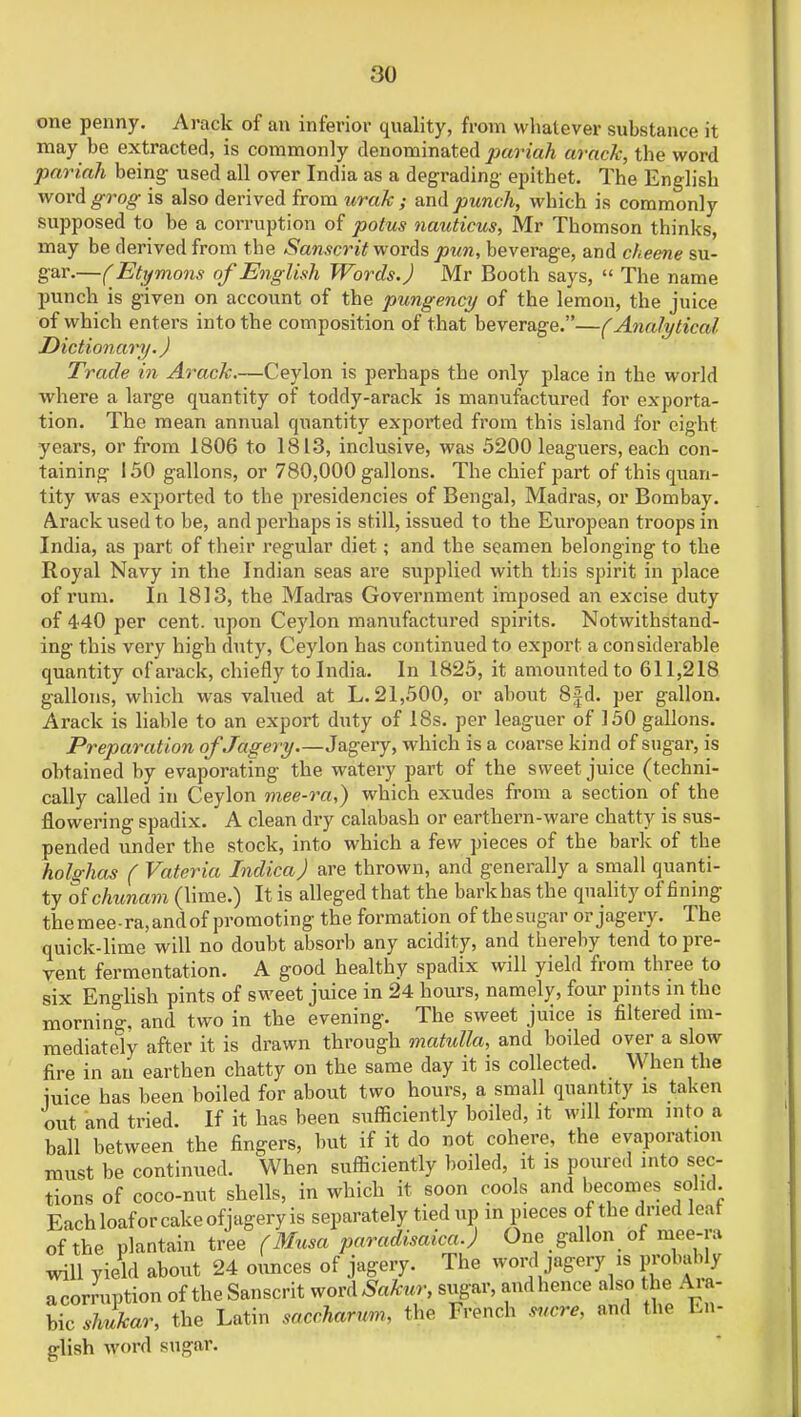 one penny. A rack of an inferior quality, from whatever substance it may be extracted, is commonly denominated pariah arack, the word pariah being- used all over India as a degrading- epithet. The English word grog is also derived from urak; and punch, which is commonly supposed to be a corruption of potus nauticus, Mr Thomson thinks, may be derived from the Sanscrit words pun, beverage, and cheene su- gar.—(Etymons of English Words.) Mr Booth says,  The name punch is given on account of the pungency of the lemon, the juice of which enters into the composition of that beverage.—(Analytical Dictionary.) Trade in Arack.—Ceylon is perhaps the only place in the world where a large quantity of toddy-arack is manufactured for exporta- tion. The mean annual quantity exported from this island for eight years, or from 1806 to 1813, inclusive, was 5200 leaguers, each con- taining 150 gallons, or 780,000 gallons. The chief part of this quan- tity was exported to the presidencies of Bengal, Madras, or Bombay. Arack used to be, and perhaps is still, issued to the European troops in India, as part of their regular diet; and the seamen belonging to the Royal Navy in the Indian seas are supplied with this spirit in place of rum. In 1813, the Madras Government imposed an excise duty of 440 per cent, upon Ceylon manufactured spirits. Notwithstand- ing this very high duty, Ceylon has continued to export a considerable quantity of arack, chiefly to India. In 1825, it amounted to 611,218 gallons, which was valued at L. 21,500, or about 8|d. per gallon. Arack is liable to an export duty of 18s. per leaguer of 150 gallons. Preparation ofJagery—Jagery, which is a coarse kind of sugar, is obtained by evaporating the watery part of the sweet juice (techni- cally called in Ceylon mee-ra,) which exudes from a section of the flowering spadix. A clean dry calabash or earthern-ware chatty is sus- pended under the stock, into which a few pieces of the bark of the hols-has ( Vateria Indica) are thrown, and generally a small quanti- ty atchunam (lime.) It is alleged that the barkhas the quality of fining themee-ra,and of promoting the formation of thesugar or jagery. The quick-lime will no doubt absorb any acidity, and thereby tend to pre- vent fermentation. A good healthy spadix will yield from three to six English pints of sweet juice in 24 hours, namely, four pints in the morning, and two in the evening. The sweet juice is filtered im- mediately after it is drawn through matulla, and boiled over a slow fire in an earthen chatty on the same day it is collected. When the juice has been boiled for about two hours, a small quantity is taken out and tried. If it has been sufficiently boiled, it will form into a ball between the fingers, but if it do not cohere, the evaporation must be continued. When sufficiently boiled, it is poured into sec- tions of coco-nut shells, in which it soon cools and becomes solid. Eachloaforcakeofjageryis separately tied up in pieces of the dried leat of the plantain tree (Musa paradisaica.) One gallon of mee-ra will yield about 24 ounces of jagery. The word jagery is probably abruption of theSanscrit wordSakur, sugar, andhence also the Aia- hic shukar, the Latin saccharum, the French Sucre, and the En- glish word sugar.