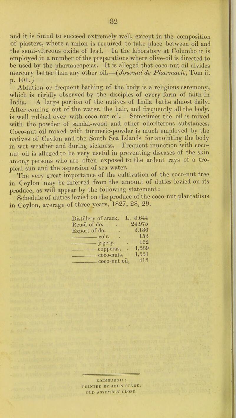 and it is found to succeed extremely well, except in the composition of plasters, where a union is required to take place between oil and the semi-vitreous oxide of lead. In the laboratory at Columbo it is employed in a number of the preparations where olive-oil is directed to be used by the pharmacopeias. It is alleged that coco-nut oil divides mercury better than any other oil.—(Journal de Pharmacie, Tom ii. p. 101.; Ablution or frequent bathing of the body is a religious ceremony, which is rigidly observed by the disciples of every form of faith in India. A large portion of the natives of India bathe almost daily. After coming out of the water, the hair, and frequently all the body, is well rubbed over with coco-nut oil. Sometimes the oil is mixed with the powder of sandal-wood and other odoriferous substances. Coco-nut oil mixed with turmeric-powder is much employed by the natives of Ceylon and the South Sea Islands for anointing the body in wet weather and during sickness. Frequent inunction with coco- nut oil is alleged to be very useful in preventing diseases of the skin among persons who are often exposed to the ardent rays of a tro- pical sun and the aspersion of sea water. The very great importance of the cultivation of the coco-nut tree in Ceylon may be inferred from the amount of duties levied on its produce, as will appear by the following statement: Schedule of duties levied on the produce of the coco-nut plantations in Ceylon, average of three years, 1827, 28, 29. Distillery of arack, L. 3,644 Retail of do. . 24,975 Export of do. • 3,186 coir, . 153 jagery, . 162 —copperas, . 1,539 —coco-nuts, 1,551 coco-nut oil, 413 EDINBURGH : PKINTED liY JOHN STAUK, QUO ASSEMBLY CLOSE.