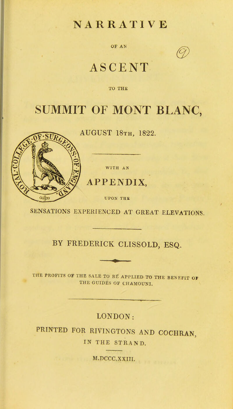 OF AN ASCENT TO THE SUMMIT OF MONT BLANC, AUGUST 18th, 1822. WITH AN \jj^^/^y APPENDIX, UPON THE SENSATIONS EXPERIENCED AT GREAT ELEVATIONS. BY FREDERICK CLISSOLD, ESQ. THE PROFITS OF THE SALE TO BE APPLIED TO THE BENEFIT OF THE GUIDES OF CHAMOUNI. LONDON: PRINTED FOR RIVINGTONS AND COCHRAN, IN THE STRAND. M.DCCC.XXIir.