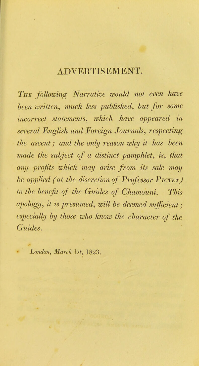 ADVERTISEMENT. The following Narrative would not even have been written, much less published, but for some incorrect statements, which have appeared iti several English and Foreign Journals, respecting the ascent; and the only reason why it has been made the subject of a distijict pamphlet, is, that any profits which may arise from its sale may be applied (at the discretion of Professor Pictet) to the benefit of the Guides of Chamouni. This apology, it is presumed, will be deemed sufficient; especially by those who know the character of the Guides. London, March \st, 1823.