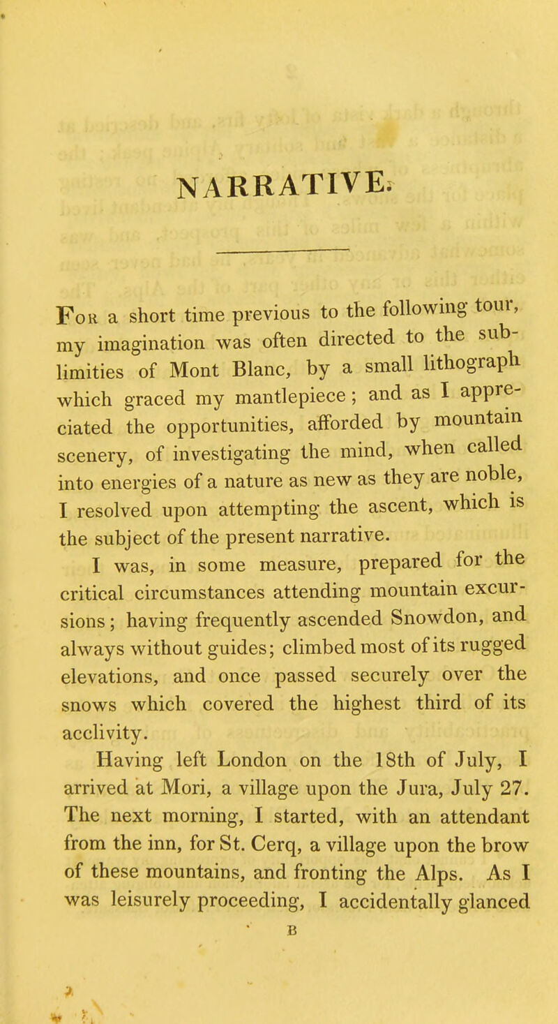 For a short time previous to the following tour, my imagination was often directed to the sub- limities of Mont Blanc, by a small lithograph which graced my mantlepiece; and as I appre- ciated the opportunities, afforded by mountam scenery, of investigating the mind, when called into energies of a nature as new as they are noble, I resolved upon attempting the ascent, which is the subject of the present narrative. I was, in some measure, prepared for the critical circumstances attending mountain excur- sions ; having frequently ascended Snowdon, and always without guides; climbed most of its rugged elevations, and once passed securely over the snows which covered the highest third of its acclivity. Having left London on the 18th of July, I arrived at Mori, a village upon the Jura, July 27. The next morning, I started, with an attendant from the inn, for St. Cerq, a village upon the brow of these mountains, and fronting the Alps. As I was leisurely proceeding, I accidentally glanced B