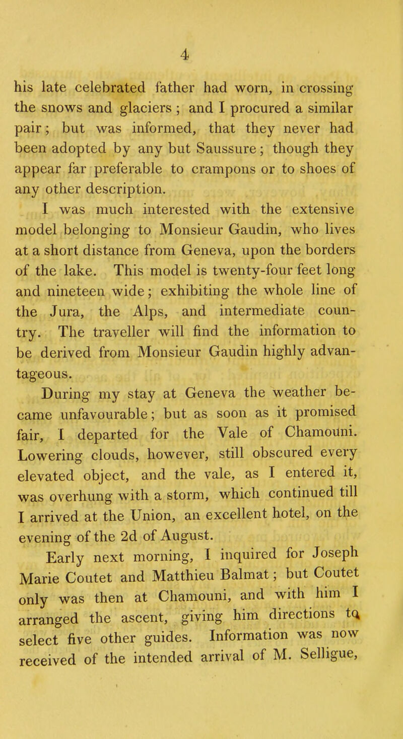 his late celebrated father had worn, in crossing the snows and glaciers ; and I procured a similar pair; but was informed, that they never had been adopted by any but Saussure; though they appear far preferable to crampons or to shoes of any other description. I was much interested with the extensive model belonging to Monsieur Gaudin, who lives at a short distance from Geneva, upon the borders of the lake. This model is twenty-four feet long and nineteen wide; exhibiting the whole line of the Jura, the Alps, and intermediate coun- try. The traveller will find the information to be derived from Monsieur Gaudin highly advan- tageous. During my stay at Geneva the weather be- came unfavourable; but as soon as it promised fair, I departed for the Vale of Chamouni. Lowering clouds, however, still obscured every elevated object, and the vale, as I entered it, was overhung with a storm, which continued till I arrived at the Union, an excellent hotel, on the evening of the 2d of August. Early next morning, I inquired for Joseph Marie Coutet and Matthieu Balmat; but Coutet only was then at Chamouni, and with him I arranged the ascent, giving him directions to, select five other guides. Information was now received of the intended arrival of M. Selligue,