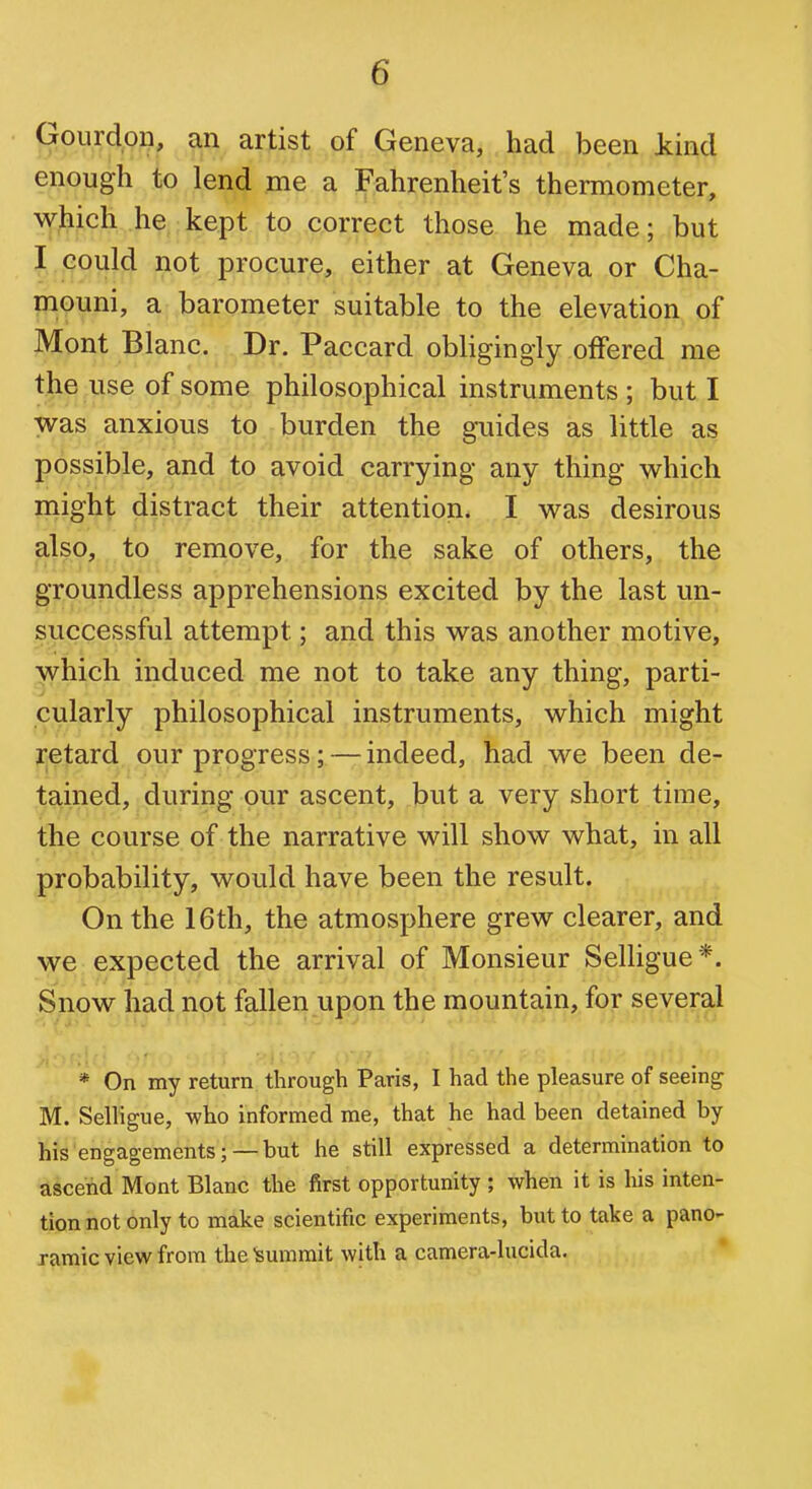 Gourdon, an artist of Geneva, had been kind enough to lend me a Fahrenheit's thermometer, which he kept to correct those he made; but I could not procure, either at Geneva or Cha- mouni, a barometer suitable to the elevation of Mont Blanc. Dr. Paccard obligingly offered me the use of some philosophical instruments ; but I was anxious to burden the guides as little as possible, and to avoid carrying any thing which might distract their attention. I was desirous also, to remove, for the sake of others, the groundless apprehensions excited by the last un- successful attempt; and this was another motive, which induced me not to take any thing, parti- cularly philosophical instruments, which might retard our progress; — indeed, had we been de- tained, during our ascent, but a very short time, the course of the narrative will show what, in all probability, would have been the result. On the 16th, the atmosphere grew clearer, and we expected the arrival of Monsieur Selligue *. Snow had not fallen upon the mountain, for several * On my return through Paris, I had the pleasure of seeing M. SelHgue, who informed me, that he had been detained by his engagements; —but he still expressed a determination to ascend Mont Blanc the first opportunity ; when it is his inten- tion not only to make scientific experiments, but to take a pano- ramic view from the summit with a camera-lucida.