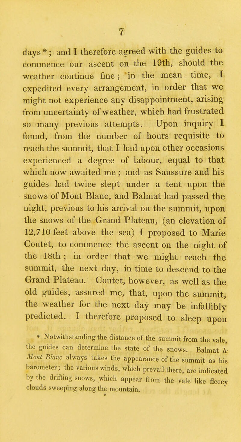 days *; and I therefore agreed with the guides to commence our ascent on the 19th, should the weather continue fine; *in the mean time, I expedited every arrangement, in order that we might not experience any disappointment, arising from uncertainty of weather, which had frustrated so many previous attempts. Upon inquiry I found, from the number of hours requisite to reach the summit, that I had upon other occasions experienced a degree of labour, equal to that which now awaited me ; and as Saussure and his guides had twice slept under a tent upon the snows of Mont Blanc, and Balmat had passed the night, previous to his arrival on the summit, upon the snows of the Grand Plateau, (an elevation of 12,710 feet above the sea) I proposed to Marie Coutet, to commence the ascent on the night of the 18th ; in order that we might reach the summit, the next day, in time to descend to the Grand Plateau. Coutet, however, as well as the old guides, assured me, that, upon the summit, the weather for the next day may be infallibly predicted. I therefore proposed to sleep upon * Notwithstanding the distance of the summit from the vale, the guides can determine the state of the snows. Balmat le Mont Blanc always takes the appearance of the summit as his barometer; the various winds, which pre vail, there, are indicated by the drifting snows, which appear from the vale like fleecy clouds sweeping along the mountain.