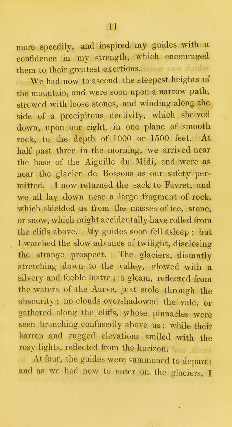 more speedily, and inspired my guides with, a confidence in my strength, which encouraged them to their greatest exertions. We had now to ascend the steepest heights of the mountain, and were soon upon a narrow path^ strewed with loose stones, and winding along the side of a precipitous declivity, which shelved down, upon our right, in one plane of smooth rock, to the depth of 1000 or 1500 feet. At half past three in the morning, we arrived near the base of the Aiguille du Midi, and were as near the glacier de Bossons as our safety per- mitted. I now returned the sack to Favret, and we all lay down near a large fragment of rock, which shielded us from the masses of ice, stone, or snow, which might accidentally have rolled from the cliffs above. My guides soon fell asleep ; but I watched the slow advance of twilight, disclosing the strange prospect. The glaciers, distantly stretching down to the valley, glowed with a silvery and feeble lustre ; a gleam, reflected from the waters of the Aarve, just stole through the obscurity; no clouds overshadowed the vale, or gathered along the cliffs, whose pinnacles were seen branching confusedly above us ; while their barren and rugged elevations smiled with the rosy lights, reflected from the horizon. At four, the guides were summoned to depart; and as we had now to enter on. the glaciers, I