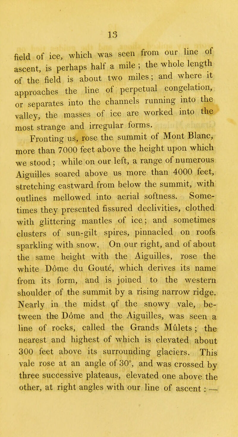 field of ice, which was seen from our line of ascent, is perhaps half a mile ; the whole length of the field is about two miles; and where it approaches the line of perpetual congelation, or separates into the channels running into the ^ valley, the masses of ice are worked into the ' most strange and irregular forms. Fronting us, rose the summit of Mont Blanc, more than 7000 feet above the height upon which we stood; while on our left, a range of numerous Aiguilles soared above us more than 4000 feet, stretching eastward from below the summit, with outlines mellowed into aerial softness. Some- times they presented fissured declivities, clothed with glittering mantles of ice; and sometimes clusters of sun-gilt spires, pinnacled on roofs sparkling with snow. On our right, and of about the same height with the Aiguilles, rose the white D6me du Gout6, which derives its name from its form, and is joined to the western shoulder of the summit by a rising narrow ridge. Nearly in the midst qf the snowy vale, be- tween the Dome and the Aiguilles, was seen a line of rocks, called the Grands Mulcts; the nearest and highest of which is elevated about 300 feet above its surrounding glaciers. This vale rose at an angle of 30°, and was crossed by three successive plateaus, elevated one above the other, at right angles with our line of ascent: ■