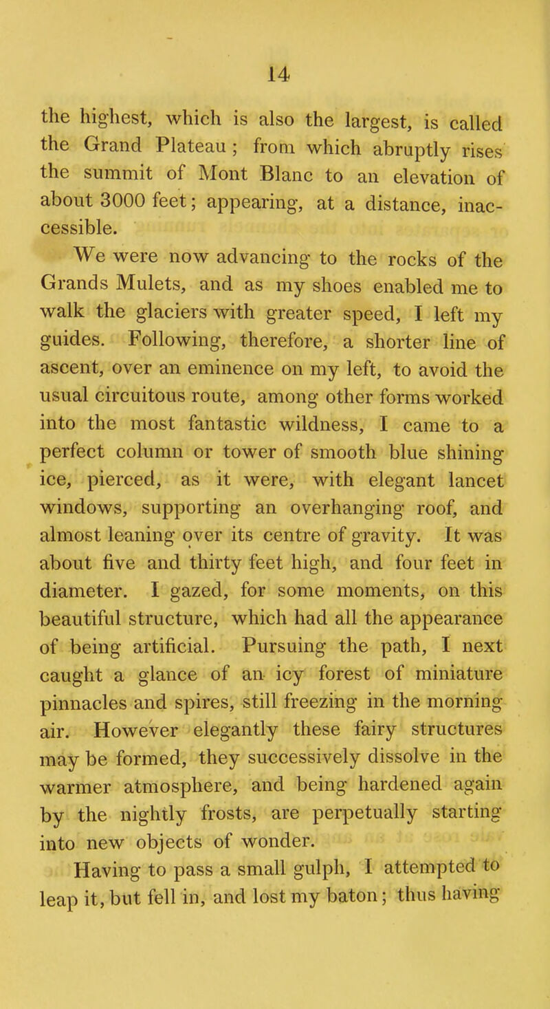 the highest, which is also the largest, is called the Grand Plateau ; from which abruptly rises the summit of Mont Blanc to an elevation of about 3000 feet; appearing, at a distance, inac- cessible. We were now advancing to the rocks of the Grands Mulcts, and as my shoes enabled me to walk the glaciers with greater speed, I left my guides. Following, therefore, a shorter line of ascent, over an eminence on my left, to avoid the usual circuitous route, among other forms worked into the most fantastic wildness, I came to a perfect column or tower of smooth blue shining ice, pierced, as it were, with elegant lancet windows, supporting an overhanging roof, and almost leaning over its centre of gravity. It was about five and thirty feet high, and four feet in diameter. I gazed, for some moments, on this beautiful structure, which had all the appearance of being artificial. Pursuing the path, I next caught a glance of an icy forest of miniature pinnacles and spires, still freezing in the morning air. However elegantly these fairy structures may be formed, they successively dissolve in the warmer atmosphere, and being hardened again by the nightly frosts, are perpetually starting into new objects of wonder. -' ■Having to pass a small gulph, I attempted to leap it, but fell in, and lost my baton; thus having